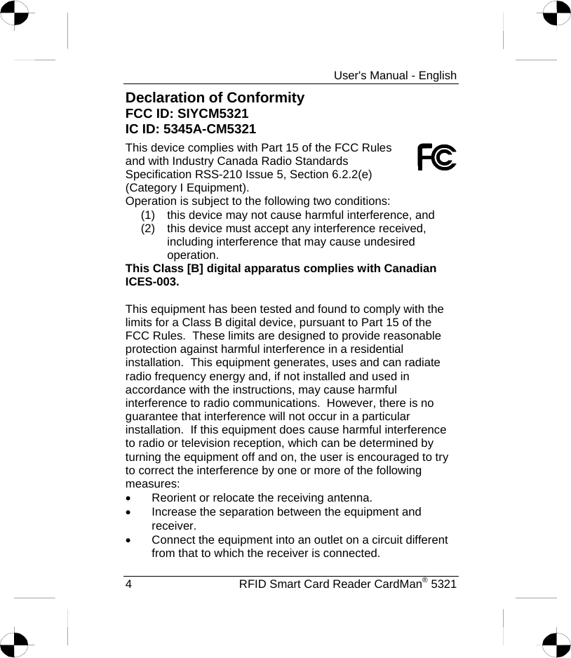     User&apos;s Manual - English Declaration of Conformity                               FCC ID: SIYCM5321                                                       IC ID: 5345A-CM5321 This device complies with Part 15 of the FCC Rules and with Industry Canada Radio Standards Specification RSS-210 Issue 5, Section 6.2.2(e) (Category I Equipment). Operation is subject to the following two conditions: (1)  this device may not cause harmful interference, and (2)  this device must accept any interference received, including interference that may cause undesired operation. This Class [B] digital apparatus complies with Canadian ICES-003.  This equipment has been tested and found to comply with the limits for a Class B digital device, pursuant to Part 15 of the FCC Rules.  These limits are designed to provide reasonable protection against harmful interference in a residential installation.  This equipment generates, uses and can radiate radio frequency energy and, if not installed and used in accordance with the instructions, may cause harmful interference to radio communications.  However, there is no guarantee that interference will not occur in a particular installation.  If this equipment does cause harmful interference to radio or television reception, which can be determined by turning the equipment off and on, the user is encouraged to try to correct the interference by one or more of the following measures: •  Reorient or relocate the receiving antenna. •  Increase the separation between the equipment and receiver. •  Connect the equipment into an outlet on a circuit different from that to which the receiver is connected. 4  RFID Smart Card Reader CardMan® 5321 