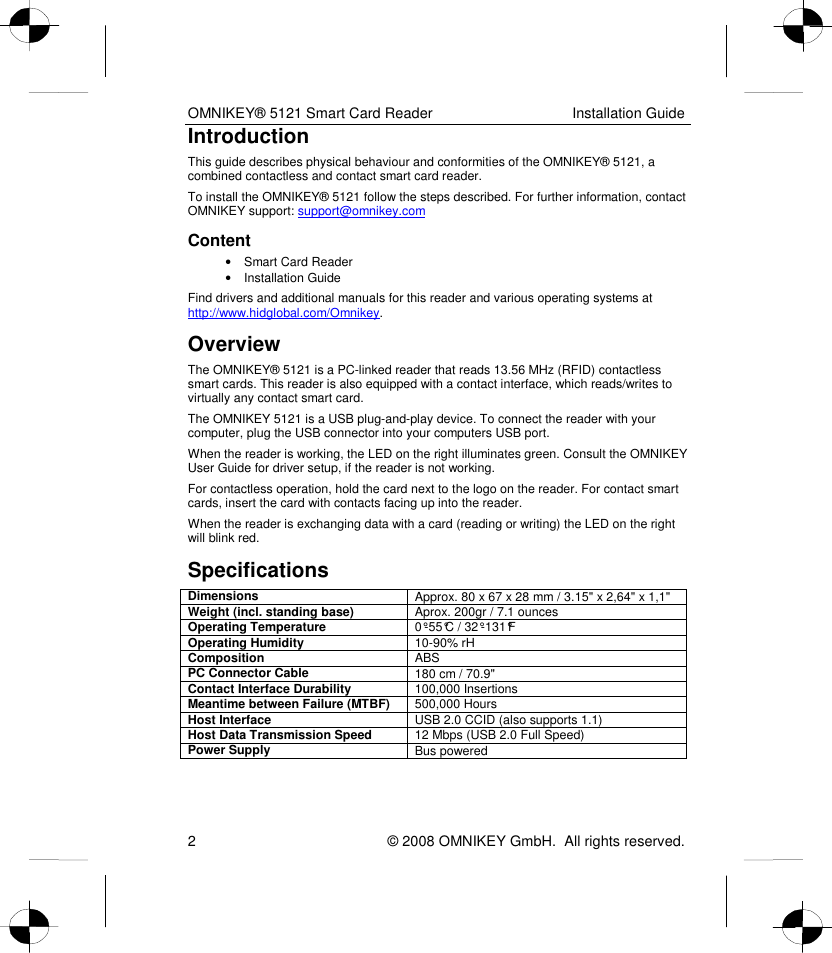 OMNIKEY® 5121 Smart Card Reader  Installation Guide 2    © 2008 OMNIKEY GmbH.  All rights reserved. Introduction This guide describes physical behaviour and conformities of the OMNIKEY® 5121, a combined contactless and contact smart card reader. To install the OMNIKEY® 5121 follow the steps described. For further information, contact OMNIKEY support: support@omnikey.com  Content •  Smart Card Reader  •  Installation Guide Find drivers and additional manuals for this reader and various operating systems at http://www.hidglobal.com/Omnikey.  Overview The OMNIKEY® 5121 is a PC-linked reader that reads 13.56 MHz (RFID) contactless smart cards. This reader is also equipped with a contact interface, which reads/writes to virtually any contact smart card.  The OMNIKEY 5121 is a USB plug-and-play device. To connect the reader with your computer, plug the USB connector into your computers USB port.  When the reader is working, the LED on the right illuminates green. Consult the OMNIKEY User Guide for driver setup, if the reader is not working. For contactless operation, hold the card next to the logo on the reader. For contact smart cards, insert the card with contacts facing up into the reader.  When the reader is exchanging data with a card (reading or writing) the LED on the right will blink red. Specifications Dimensions  Approx. 80 x 67 x 28 mm / 3.15&quot; x 2,64&quot; x 1,1&quot; Weight (incl. standing base)  Aprox. 200gr / 7.1 ounces Operating Temperature  0°-55°C / 32°-131°F Operating Humidity  10-90% rH Composition  ABS PC Connector Cable  180 cm / 70.9&quot; Contact Interface Durability  100,000 Insertions Meantime between Failure (MTBF)  500,000 Hours Host Interface  USB 2.0 CCID (also supports 1.1) Host Data Transmission Speed  12 Mbps (USB 2.0 Full Speed) Power Supply  Bus powered  