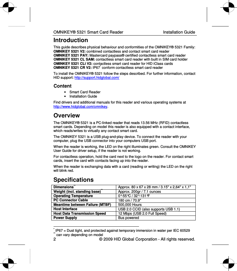 OMNIKEY® 5321 Smart Card Reader  Installation Guide 2    © 2009 HID Global Corporation - All rights reserved. Introduction This guide describes physical behaviour and conformities of the OMNIKEY® 5321 Family: OMNIKEY 5321 V2: combined contactless and contact smart card reader OMNIKEY 5321 PAY: Mastercard paypass® certified contactless smart card reader OMNIKEY 5321 CL SAM: contactless smart card reader with built in SIM card holder OMINKEY 5321 CLi V2: contactless smart card reader for HID iClass cards OMNIKEY 5321 CR V2: IP67* conform contactless smart card reader To install the OMNIKEY® 5321 follow the steps described. For further information, contact HID support: http://support.hidglobal.com/ Content •  Smart Card Reader  •  Installation Guide Find drivers and additional manuals for this reader and various operating systems at http://www.hidglobal.com/omnikey.  Overview The OMNIKEY® 5321 is a PC-linked reader that reads 13.56 MHz (RFID) contactless smart cards. Depending on model this reader is also equipped with a contact interface, which reads/writes to virtually any contact smart card.  The OMNIKEY 5321 is a USB plug-and-play device. To connect the reader with your computer, plug the USB connector into your computers USB port.  When the reader is working, the LED on the right illuminates green. Consult the OMNIKEY User Guide for driver setup, if the reader is not working. For contactless operation, hold the card next to the logo on the reader. For contact smart cards, insert the card with contacts facing up into the reader.  When the reader is exchanging data with a card (reading or writing) the LED on the right will blink red. Specifications Dimensions** Approx. 80 x 67 x 28 mm / 3.15&quot; x 2,64&quot; x 1,1&quot; Weight (incl. standing base)** Approx. 200gr / 7.1 ounces Operating Temperature  0°-55°C / 32°-131°F PC Connector Cable  180 cm / 70.9&quot; Meantime between Failure (MTBF)  500,000 Hours Host Interface  USB 2.0 CCID (also supports USB 1.1) Host Data Transmission Speed  12 Mbps (USB 2.0 Full Speed) Power Supply  Bus powered                                                                  * IP67 = Dust tight, and protected against temporary immersion in water per IEC 60529 ** can vary depending on model 