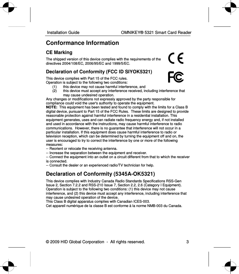  Installation Guide    OMNIKEY® 5321 Smart Card Reader © 2009 HID Global Corporation  -  All rights reserved.  3 Conformance Information CE Marking  The shipped version of this device complies with the requirements of the directives 2004/108/EC, 2006/95/EC and 1999/5/EC. Declaration of Conformity (FCC ID SIYOK5321) This device complies with Part 15 of the FCC rules. Operation is subject to the following two conditions: (1)  this device may not cause harmful interference, and (2)  this device must accept any interference received, including interference that may cause undesired operation. Any changes or modifications not expressly approved by the party responsible for compliance could void the user&apos;s authority to operate the equipment. NOTE:  This equipment has been tested and found to comply with the limits for a Class B digital device, pursuant to Part 15 of the FCC Rules.  These limits are designed to provide reasonable protection against harmful interference in a residential installation. This equipment generates, uses and can radiate radio frequency energy and, if not installed and used in accordance with the instructions, may cause harmful interference to radio communications.  However, there is no guarantee that interference will not occur in a particular installation. If this equipment does cause harmful interference to radio or television reception, which can be determined by turning the equipment off and on, the user is encouraged to try to correct the interference by one or more of the following measures:  -- Reorient or relocate the receiving antenna.  -- Increase the separation between the equipment and receiver.  -- Connect the equipment into an outlet on a circuit different from that to which the receiver is connected.  -- Consult the dealer or an experienced radio/TV technician for help. Declaration of Conformity (5345A-OK5321) This device complies with Industry Canada Radio Standards Specifications RSS-Gen Issue 2, Section 7.2.2 and RSS-210 Issue 7, Section 2.2, 2.6 (Category I Equipment). Operation is subject to the following two conditions: (1) this device may not cause interference, and (2) this device must accept any interference, including interference that may cause undesired operation of the device. This Class B digital apparatus complies with Canadian ICES-003. Cet appareil numérique de la classe B est conforme à la norme NMB-003 du Canada.  