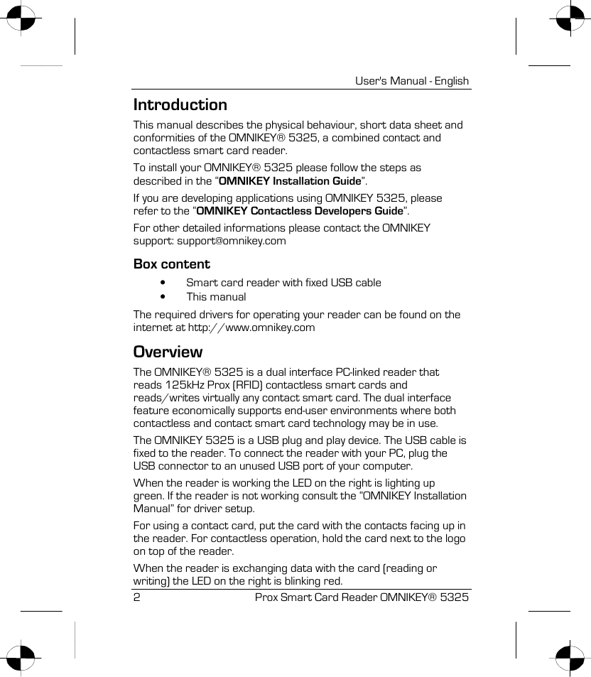   User&apos;s Manual - English 2 Prox Smart Card Reader OMNIKEY® 5325 Introduction This manual describes the physical behaviour, short data sheet and conformities of the OMNIKEY® 5325, a combined contact and contactless smart card reader. To install your OMNIKEY® 5325 please follow the steps as described in the “OMNIKEY Installation Guide”. If you are developing applications using OMNIKEY 5325, please refer to the “OMNIKEY Contactless Developers Guide”. For other detailed informations please contact the OMNIKEY support: support@omnikey.com Box content •  Smart card reader with fixed USB cable •  This manual The required drivers for operating your reader can be found on the internet at http://www.omnikey.com Overview The OMNIKEY® 5325 is a dual interface PC-linked reader that reads 125kHz Prox (RFID) contactless smart cards and reads/writes virtually any contact smart card. The dual interface feature economically supports end-user environments where both contactless and contact smart card technology may be in use. The OMNIKEY 5325 is a USB plug and play device. The USB cable is fixed to the reader. To connect the reader with your PC, plug the USB connector to an unused USB port of your computer.  When the reader is working the LED on the right is lighting up green. If the reader is not working consult the “OMNIKEY Installation Manual” for driver setup. For using a contact card, put the card with the contacts facing up in the reader. For contactless operation, hold the card next to the logo on top of the reader. When the reader is exchanging data with the card (reading or writing) the LED on the right is blinking red. 