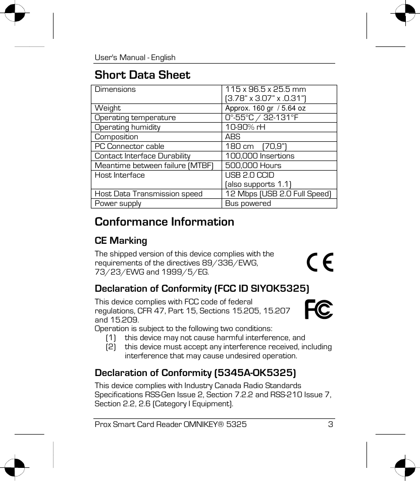 User&apos;s Manual - English Prox Smart Card Reader OMNIKEY® 5325 3 Short Data Sheet Dimensions 115 x 96.5 x 25.5 mm (3.78” x 3.07” x .0.31”) Weight Approx. 160 gr  / 5.64 oz Operating temperature 0°-55°C / 32-131°F Operating humidity 10-90% rH Composition ABS PC Connector cable 180 cm    (70,9”) Contact Interface Durability 100,000 Insertions Meantime between failure (MTBF) 500,000 Hours Host Interface USB 2.0 CCID (also supports 1.1) Host Data Transmission speed 12 Mbps (USB 2.0 Full Speed) Power supply Bus powered Conformance Information CE Marking  The shipped version of this device complies with the requirements of the directives 89/336/EWG, 73/23/EWG and 1999/5/EG. Declaration of Conformity (FCC ID SIYOK5325) This device complies with FCC code of federal regulations, CFR 47, Part 15, Sections 15.205, 15.207 and 15.209. Operation is subject to the following two conditions: (1) this device may not cause harmful interference, and (2) this device must accept any interference received, including interference that may cause undesired operation. Declaration of Conformity (5345A-OK5325) This device complies with Industry Canada Radio Standards Specifications RSS-Gen Issue 2, Section 7.2.2 and RSS-210 Issue 7, Section 2.2, 2.6 (Category I Equipment). 