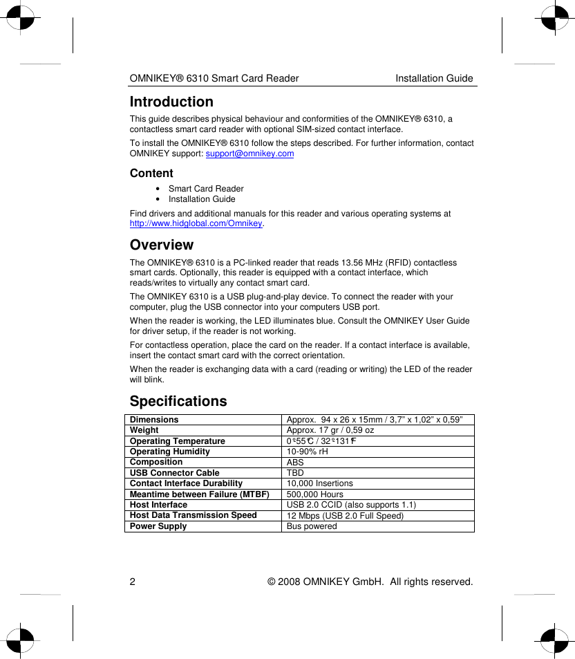 OMNIKEY® 6310 Smart Card Reader  Installation Guide 2    © 2008 OMNIKEY GmbH.  All rights reserved. Introduction This guide describes physical behaviour and conformities of the OMNIKEY® 6310, a contactless smart card reader with optional SIM-sized contact interface. To install the OMNIKEY® 6310 follow the steps described. For further information, contact OMNIKEY support: support@omnikey.com  Content •  Smart Card Reader  •  Installation Guide Find drivers and additional manuals for this reader and various operating systems at http://www.hidglobal.com/Omnikey.  Overview The OMNIKEY® 6310 is a PC-linked reader that reads 13.56 MHz (RFID) contactless smart cards. Optionally, this reader is equipped with a contact interface, which reads/writes to virtually any contact smart card.  The OMNIKEY 6310 is a USB plug-and-play device. To connect the reader with your computer, plug the USB connector into your computers USB port.  When the reader is working, the LED illuminates blue. Consult the OMNIKEY User Guide for driver setup, if the reader is not working. For contactless operation, place the card on the reader. If a contact interface is available, insert the contact smart card with the correct orientation.  When the reader is exchanging data with a card (reading or writing) the LED of the reader will blink. Specifications Dimensions  Approx.  94 x 26 x 15mm / 3,7” x 1,02” x 0,59”  Weight  Approx. 17 gr / 0,59 oz Operating Temperature  0°-55°C / 32°-131°F Operating Humidity  10-90% rH Composition  ABS USB Connector Cable  TBD Contact Interface Durability  10,000 Insertions Meantime between Failure (MTBF)  500,000 Hours Host Interface  USB 2.0 CCID (also supports 1.1) Host Data Transmission Speed  12 Mbps (USB 2.0 Full Speed) Power Supply  Bus powered  