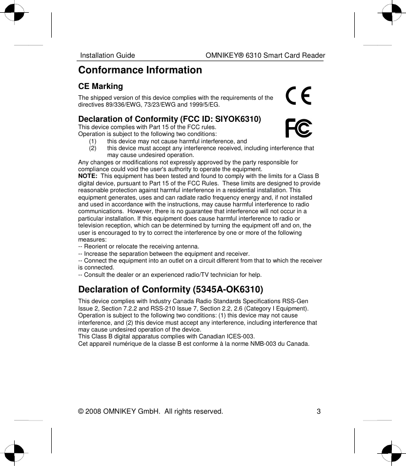  Installation Guide    OMNIKEY® 6310 Smart Card Reader © 2008 OMNIKEY GmbH.  All rights reserved.  3 Conformance Information CE Marking  The shipped version of this device complies with the requirements of the directives 89/336/EWG, 73/23/EWG and 1999/5/EG. Declaration of Conformity (FCC ID: SIYOK6310) This device complies with Part 15 of the FCC rules. Operation is subject to the following two conditions: (1)  this device may not cause harmful interference, and (2)  this device must accept any interference received, including interference that may cause undesired operation. Any changes or modifications not expressly approved by the party responsible for compliance could void the user&apos;s authority to operate the equipment. NOTE:  This equipment has been tested and found to comply with the limits for a Class B digital device, pursuant to Part 15 of the FCC Rules.  These limits are designed to provide reasonable protection against harmful interference in a residential installation. This equipment generates, uses and can radiate radio frequency energy and, if not installed and used in accordance with the instructions, may cause harmful interference to radio communications.  However, there is no guarantee that interference will not occur in a particular installation. If this equipment does cause harmful interference to radio or television reception, which can be determined by turning the equipment off and on, the user is encouraged to try to correct the interference by one or more of the following measures:  -- Reorient or relocate the receiving antenna.  -- Increase the separation between the equipment and receiver.  -- Connect the equipment into an outlet on a circuit different from that to which the receiver is connected.  -- Consult the dealer or an experienced radio/TV technician for help. Declaration of Conformity (5345A-OK6310) This device complies with Industry Canada Radio Standards Specifications RSS-Gen Issue 2, Section 7.2.2 and RSS-210 Issue 7, Section 2.2, 2.6 (Category I Equipment). Operation is subject to the following two conditions: (1) this device may not cause interference, and (2) this device must accept any interference, including interference that may cause undesired operation of the device. This Class B digital apparatus complies with Canadian ICES-003. Cet appareil numérique de la classe B est conforme à la norme NMB-003 du Canada. 