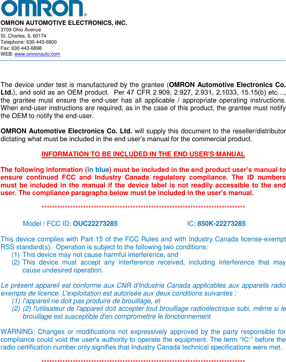  OMRON AUTOMOTIVE ELECTRONICS, INC. 3709 Ohio Avenue St. Charles, IL 60174 Telephone: 630-443-6800 Fax: 630-443-6898 WEB: www.omronauto.com     The device under test is manufactured by the grantee (OMRON Automotive Electronics Co. Ltd.), and sold as an OEM product.  Per 47 CFR 2.909, 2.927, 2.931, 2.1033, 15.15(b) etc…, the grantee must  ensure the  end-user has  all applicable / appropriate operating  instructions. When end-user instructions are required, as in the case of this product, the grantee must notify the OEM to notify the end-user.   OMRON Automotive Electronics Co. Ltd. will supply this document to the reseller/distributor dictating what must be included in the end user’s manual for the commercial product.   INFORMATION TO BE INCLUDED IN THE END USER&apos;S MANUAL   The following information (in blue) must be included in the end product user’s manual to ensure  continued  FCC  and  Industry  Canada  regulatory  compliance.  The  ID  numbers must be included in the manual if the device label is not readily accessible to the end user. The compliance paragraphs below must be included in the user&apos;s manual.  ******************************************************************************  Model / FCC ID: OUC22273285 IC: 850K-22273285  This device complies with Part 15 of the FCC Rules and with Industry Canada license-exempt RSS standard(s).  Operation is subject to the following two conditions: (1) This device may not cause harmful interference, and (2) This  device  must  accept  any  interference  received,  including  interference  that  may cause undesired operation.  Le présent appareil est conforme aux CNR d&apos;Industrie Canada applicables aux appareils radio exempts de licence. L&apos;exploitation est autorisée aux deux conditions suivantes :  (1) l&apos;appareil ne doit pas produire de brouillage, et  (2) (2) l&apos;utilisateur de l&apos;appareil doit accepter tout brouillage radioélectrique subi, même si le brouillage est susceptible d&apos;en compromettre le fonctionnement.  WARNING: Changes or modifications not  expressively approved  by  the  party responsible for compliance could void the user&apos;s authority to operate the equipment. The term “IC:” before the radio certification number only signifies that Industry Canada technical specifications were met.  ******************************************************************************   