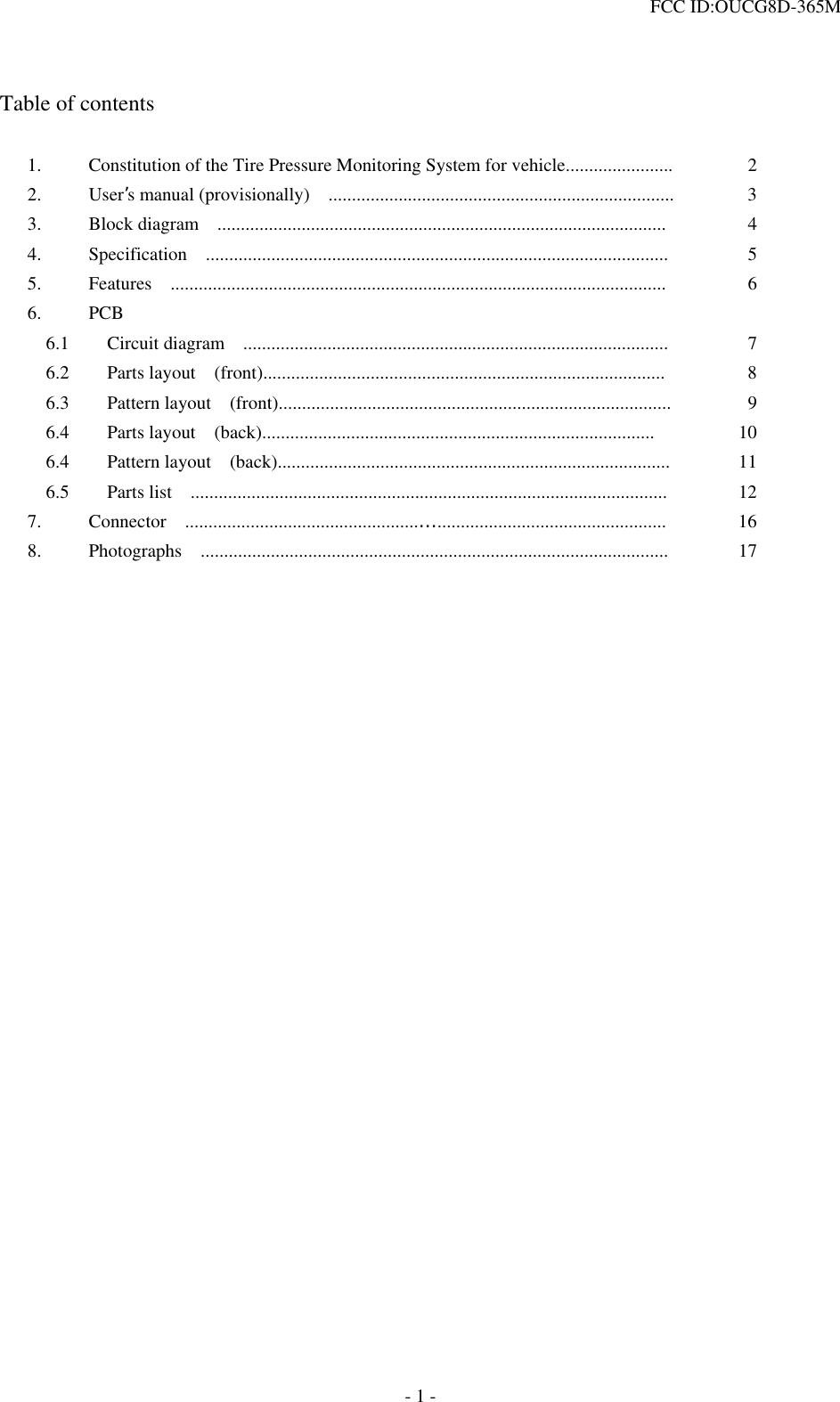  FCC ID:OUCG8D-365M    Table of contents  1.  Constitution of the Tire Pressure Monitoring System for vehicle.......................  2 2. User’s manual (provisionally)    ..........................................................................  3 3.  Block diagram  ................................................................................................  4 4.  Specification  ...................................................................................................  5 5.  Features  ..........................................................................................................  6 6. PCB     6.1    Circuit diagram  ...........................................................................................  7   6.2    Parts layout  (front)......................................................................................  8   6.3    Pattern layout  (front)....................................................................................  9   6.4    Parts layout  (back)....................................................................................  10   6.4    Pattern layout  (back)....................................................................................  11   6.5    Parts list  ......................................................................................................  12 7.  Connector  ..................................................…................................................. 16 8.  Photographs  ....................................................................................................  17                            - 1 - 