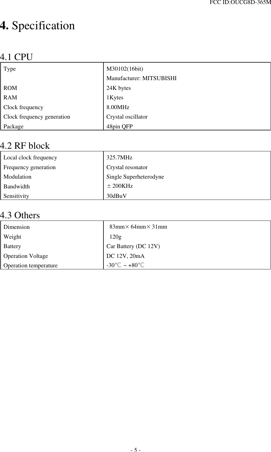  FCC ID:OUCG8D-365M   4. Specification   4.1 CPU Type M30102(16bit) Manufacturer: MITSUBISHI ROM 24K bytes RAM 1Kytes Clock frequency  8.00MHz Clock frequency generation  Crystal oscillator Package 48pin QFP  4.2 RF block Local clock frequency  325.7MHz Frequency generation  Crystal resonator Modulation Single Superheterodyne Bandwidth  ±200KHz Sensitivity 30dBuV  4.3 Others Dimension   83mm×64mm×31mm Weight  120g Battery  Car Battery (DC 12V) Operation Voltage  DC 12V, 20mA Operation temperature  -30℃ ~ +80℃                - 5 - 