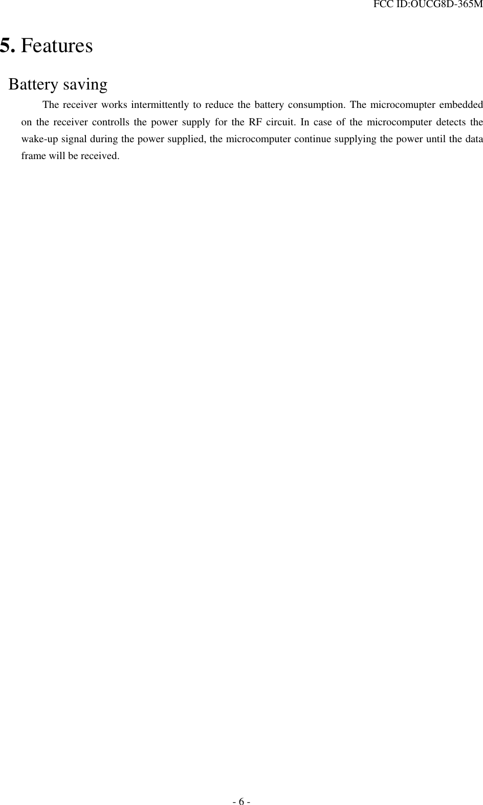  FCC ID:OUCG8D-365M   5. Features   Battery saving     The receiver works intermittently to reduce the battery consumption. The microcomupter embedded on the receiver controlls the power supply for the RF circuit. In case of the microcomputer detects the wake-up signal during the power supplied, the microcomputer continue supplying the power until the data frame will be received.                   - 6 - 
