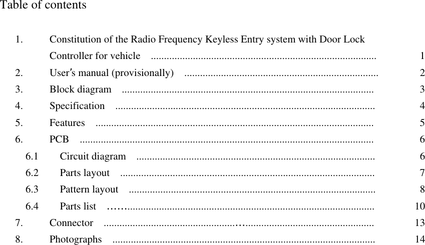  Table of contents  1.  Constitution of the Radio Frequency Keyless Entry system with Door Lock   Controller for vehicle    ......................................................................................  12. User’s manual (provisionally)    ..........................................................................  23.  Block diagram  ................................................................................................  34.  Specification  ...................................................................................................  45.  Features  ..........................................................................................................  56.  PCB  ................................................................................................................  6  6.1    Circuit diagram  ...........................................................................................  6  6.2    Parts layout  .................................................................................................  7  6.3    Pattern layout  ..............................................................................................  8  6.4    Parts list  …….............................................................................................. 107.  Connector  ..................................................…................................................. 138.  Photographs  ....................................................................................................  14  