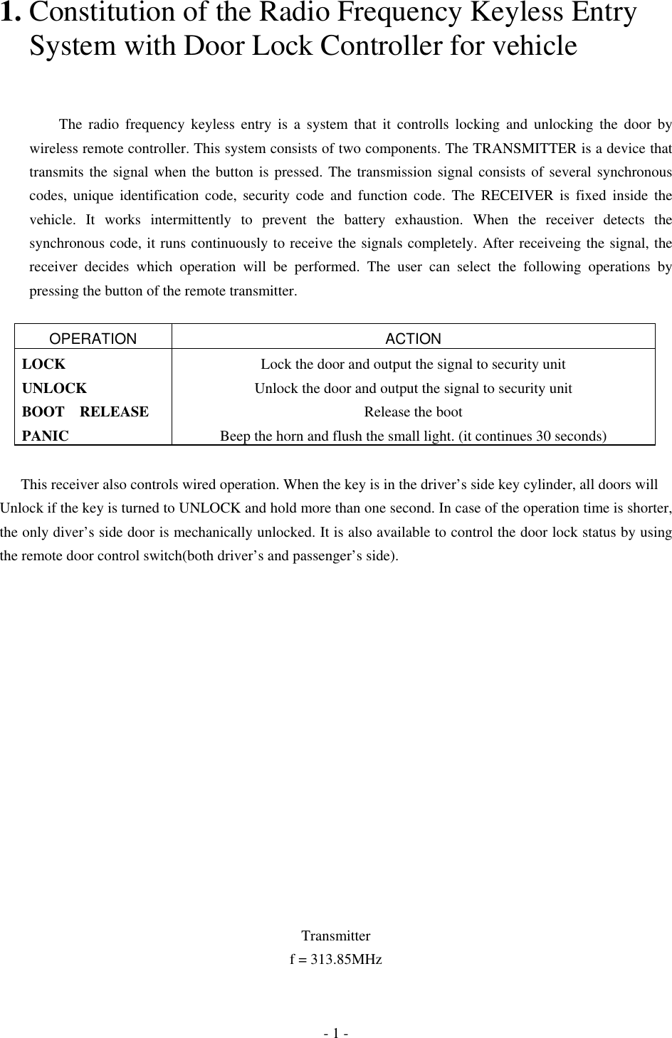 1. Constitution of the Radio Frequency Keyless Entry       System with Door Lock Controller for vehicle       The radio frequency keyless entry is a system that it controlls locking and unlocking the door by wireless remote controller. This system consists of two components. The TRANSMITTER is a device that transmits the signal when the button is pressed. The transmission signal consists of several synchronous codes, unique identification code, security code and function code. The RECEIVER is fixed inside the vehicle. It works intermittently to prevent the battery exhaustion. When the receiver detects the synchronous code, it runs continuously to receive the signals completely. After receiveing the signal, the receiver decides which operation will be performed. The user can select the following operations by pressing the button of the remote transmitter.  OPERATION ACTION LOCK  Lock the door and output the signal to security unit UNLOCK  Unlock the door and output the signal to security unit BOOT RELEASE  Release the boot PANIC  Beep the horn and flush the small light. (it continues 30 seconds)  This receiver also controls wired operation. When the key is in the driver’s side key cylinder, all doors will Unlock if the key is turned to UNLOCK and hold more than one second. In case of the operation time is shorter, the only diver’s side door is mechanically unlocked. It is also available to control the door lock status by using the remote door control switch(both driver’s and passenger’s side).                Transmitter f = 313.85MHz - 1 - 