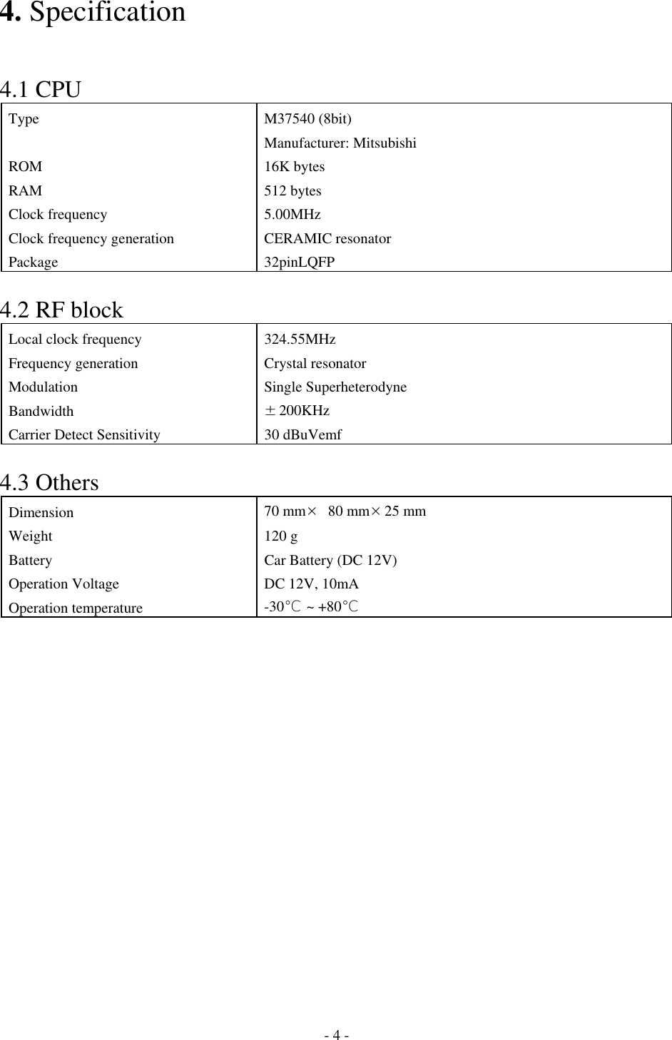 4. Specification   4.1 CPU Type M37540 (8bit) Manufacturer: Mitsubishi ROM 16K bytes RAM 512 bytes Clock frequency  5.00MHz Clock frequency generation CERAMIC resonator  Package 32pinLQFP  4.2 RF block Local clock frequency  324.55MHz Frequency generation  Crystal resonator Modulation Single Superheterodyne Bandwidth  ±200KHz Carrier Detect Sensitivity  30 dBuVemf  4.3 Others Dimension  70 mm× 80 mm×25 mm Weight 120 g Battery  Car Battery (DC 12V) Operation Voltage  DC 12V, 10mA Operation temperature  -30℃ ~ +80℃               - 4 - 