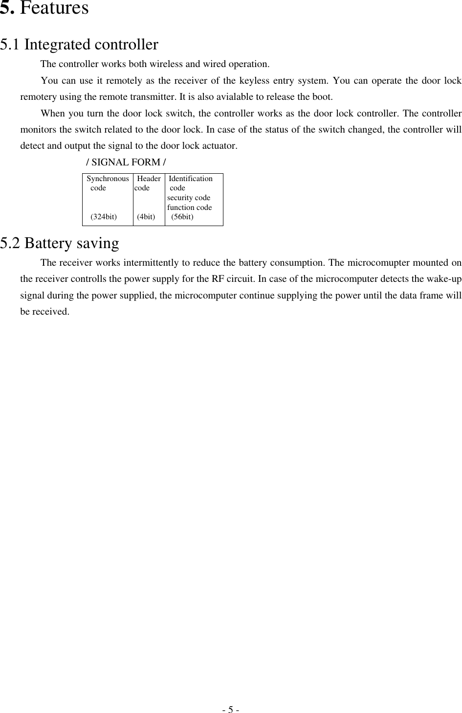 5. Features  5.1 Integrated controller         The controller works both wireless and wired operation.     You can use it remotely as the receiver of the keyless entry system. You can operate the door lock remotery using the remote transmitter. It is also avialable to release the boot.           When you turn the door lock switch, the controller works as the door lock controller. The controller monitors the switch related to the door lock. In case of the status of the switch changed, the controller will detect and output the signal to the door lock actuator.              / SIGNAL FORM /  Synchronous  Header  Identification     code       code     code                              security code                        function code     (324bit)     (4bit)    (56bit)           5.2 Battery saving     The receiver works intermittently to reduce the battery consumption. The microcomupter mounted on the receiver controlls the power supply for the RF circuit. In case of the microcomputer detects the wake-up signal during the power supplied, the microcomputer continue supplying the power until the data frame will be received.         - 5 - 