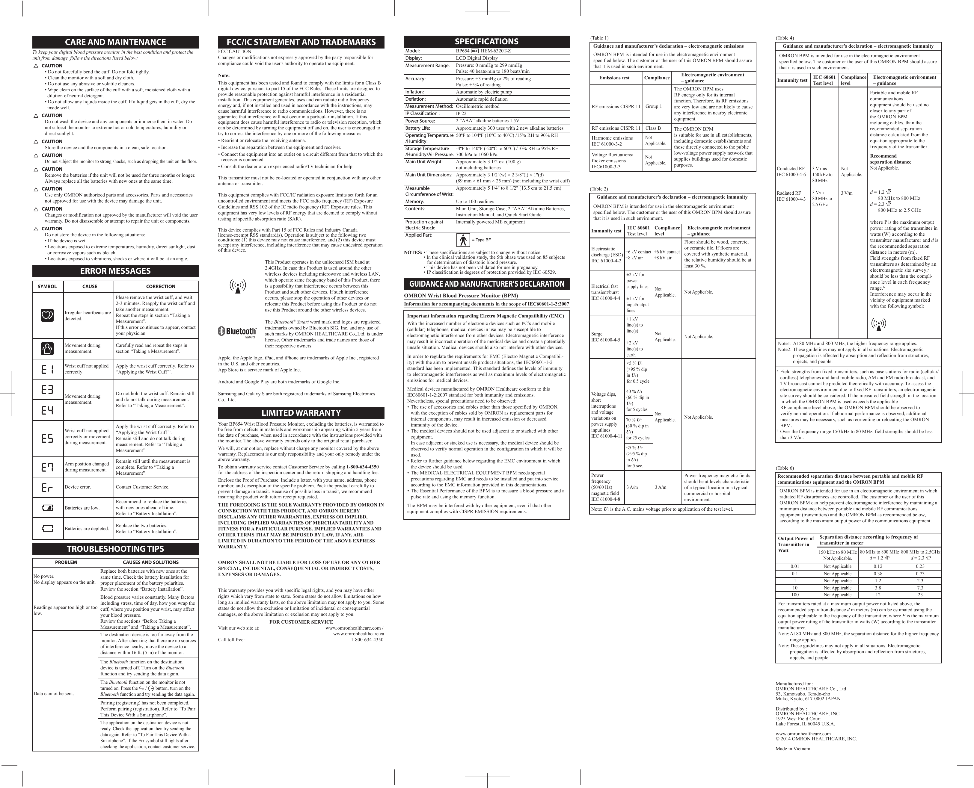 GUIDANCE AND MANUFACTURER’S DECLARATION(Table 1)Guidance and manufacturer’s declaration – electromagnetic emissionsEmissions testHarmonic emissions IEC 61000-3-2Voltage fluctuations/flicker emissionsIEC61000-3-3(Table 2)Guidance and manufacturer’s declaration – electromagnetic immunityImmunity test IEC 60601Test levelCompliancelevelElectromagnetic environment – guidanceImmunity test IEC 60601Test levelCompliancelevelElectromagnetic environment – guidance(Table 6)Recommended separation distance between portable and mobile RF communications equipment and the OMRON BPM Separation distance according to frequency of transmitter in meterNot Applicable.Not Applicable.Not Applicable.Not Applicable.Not Applicable.0.120.381.23.8120.230.732.37.3230.010.1110100Output Power ofTransmitter in Watt(Table 4)Guidance and manufacturer’s declaration – electromagnetic immunityOMRON Wrist Blood Pressure Monitor (BPM)Information for accompanying documents in the scope of IEC60601-1-2:2007Important information regarding Electro Magnetic Compatibility (EMC)With the increased number of electronic devices such as PC’s and mobile (cellular) telephones, medical devices in use may be susceptible to electromagnetic interference from other devices. Electromagnetic interference may result in incorrect operation of the medical device and create a potentially unsafe situation. Medical devices should also not interfere with other devices.In order to regulate the requirements for EMC (Electro Magnetic Compatibil-ity) with the aim to prevent unsafe product situations, the IEC60601-1-2 standard has been implemented. This standard defines the levels of immunity to electromagnetic interferences as well as maximum levels of electromagnetic emissions for medical devices.Medical devices manufactured by OMRON Healthcare conform to this IEC60601-1-2:2007 standard for both immunity and emissions.Nevertheless, special precautions need to be observed:• The use of accessories and cables other than those specified by OMRON, with the exception of cables sold by OMRON as replacement parts for internal components, may result in increased emission or decreased      immunity of the device.• The medical devices should not be used adjacent to or stacked with other equipment. In case adjacent or stacked use is necessary, the medical device should be  observed to verify normal operation in the configuration in which it will be used.• Refer to further guidance below regarding the EMC environment in which      the device should be used.• The MEDICAL ELECTRICAL EQUIPMENT BPM needs special     precautions regarding EMC and needs to be installed and put into service      according to the EMC information provided in this documentations.• The Essential Performance of the BPM is to measure a blood pressure and a    pulse rate and using the memory function. The BPM may be interfered with by other equipment, even if that other equipment complies with CISPR EMISSION requirements.OMRON BPM is intended for use in the electromagnetic environment specified below. The customer or the user of this OMRON BPM should assure that it is used in such environment.Electromagnetic environment – guidanceGroup 1Class BRF emissions CISPR 11RF emissions CISPR 11The OMRON BPM uses RF energy only for its internal function. Therefore, its RF emissions are very low and are not likely to cause any interference in nearby electronic equipment.The OMRON BPM is suitable for use in all establishments, including domestic establishments and those directly connected to the public low-voltage power supply network that supplies buildings used for domestic purposes.OMRON BPM is intended for use in the electromagnetic environment specified below. The customer or the user of this OMRON BPM should assure that it is used in such environment.OMRON BPM is intended for use in the electromagnetic environment specified below. The customer or the user of this OMRON BPM should assure that it is used in such environment.ComplianceElectrostaticdischarge (ESD)IEC 61000-4-2Electrical fasttransient/burstIEC 61000-4-4Conducted RFIEC 61000-4-6Radiated RFIEC 61000-4-3Surge IEC 61000-4-5Voltage dips, short interruptions and voltage variations on power supply inputlines IEC 61000-4-11Power frequency(50/60 Hz)magnetic fieldIEC 61000-4-8Floor should be wood, concrete, or ceramic tile. If floors are covered with synthetic material, the relative humidity should be at least 30 %.Not Applicable.Not Applicable.Power frequency magnetic fields should be at levels characteristic of a typical location in a typical commercial or hospital environment.Not Applicable.Portable and mobile RF communicationsequipment should be used no closer to any part ofthe OMRON BPM including cables, than the recommended separation distance calculated from the equation appropriate to the frequency of the transmitter.±6 kV contact±8 kV air±2 kV for powersupply lines±1 kV forinput/outputlinesNotApplicable.±1 kVline(s) to line(s)±2 kVline(s) to earthNotApplicable.&lt;5 % UT(&gt;95 % dip in UT)for 0.5 cycle40 % UT(60 % dip in UT)for 5 cycles70 % UT(30 % dip in UT)for 25 cyclesNotApplicable.&lt;5 % UT(&gt;95 % dip in UT)for 5 sec.±6 kV contact±8 kV air3 A/m 3 A/mNote: UT is the A.C. mains voltage prior to application of the test level.Note1: At 80 MHz and 800 MHz, the higher frequency range applies.Note2:  These guidelines may not apply in all situations. Electromagnetic  propagation is affected by absorption and reflection from structures,  objects, and people.a  Field strengths from fixed transmitters, such as base stations for radio (cellular/    cordless) telephones and land mobile radio, AM and FM radio broadcast, and    TV broadcast cannot be predicted theoretically with accuracy. To assess the     electromagnetic environment due to fixed RF transmitters, an electromagnetic    site survey should be considered. If the measured field strength in the location    in which the OMRON BPM is used exceeds the applicable   RF compliance level above, the OMRON BPM should be observed to      verify normal operation. If abnormal performance is observed, additional      measures may be necessary, such as reorienting or relocating the OMRON     BPM.b  Over the frequency range 150 kHz to 80 MHz, field strengths should be less    than 3 V/m.3 V rms150 kHz to80 MHz3 V/m80 MHz to2.5 GHz3 V/mNot Applicable.Recommend separation distanceNot Applicable.OMRON BPM is intended for use in an electromagnetic environment in which radiated RF disturbances are controlled. The customer or the user of this OMRON BPM can help prevent electromagnetic interference by maintaining a minimum distance between portable and mobile RF communications equipment (transmitters) and the OMRON BPM as recommended below, according to the maximum output power of the communications equipment.150 kHz to 80 MHzNot Applicable.80 MHz to 800 MHzd = 1.2 √P 800 MHz to 2.5GHzd = 2.3 √PFor transmitters rated at a maximum output power not listed above, the recommended separation distance d in meters (m) can be estimated using the equation applicable to the frequency of the transmitter, where P is the maximum output power rating of the transmitter in watts (W) according to the transmitter manufacturer.Note: At 80 MHz and 800 MHz, the separation distance for the higher frequency    range appliesNote: These guidelines may not apply in all situations. Electromagnetic      propagation is affected by absorption and reflection from structures,      objects, and people.NotApplicable.NotApplicable.d = 1.2 √P   80 MHz to 800 MHzd = 2.3 √P   800 MHz to 2.5 GHzwhere P is the maximum output power rating of the transmitter in watts (W) according to thetransmitter manufacturer and d is the recommended separation distance in meters (m).Field strengths from fixed RF transmitters as determined by an electromagnetic site survey,ashould be less than the compli-ance level in each frequency range.bInterference may occur in the vicinity of equipment marked with the following symbol:TROUBLESHOOTING TIPSPROBLEMNo power.No display appears on the unit.Readings appear too high or too low.CAUSES AND SOLUTIONSReplace both batteries with new ones at the same time. Check the battery installation for proper placement of the battery polarities.Review the section “Battery Installation”.Blood pressure varies constantly. Many factors including stress, time of day, how you wrap the cuff, where you position your wrist, may affect your blood pressure. Review the sections “Before Taking a Measurement” and “Taking a Measurement”.LIMITED WARRANTYYour BP654 Wrist Blood Pressure Monitor, excluding the batteries, is warranted to be free from defects in materials and workmanship appearing within 5 years from the date of purchase, when used in accordance with the instructions provided with the monitor. The above warranty extends only to the original retail purchaser.We will, at our option, replace without charge any monitor covered by the above warranty. Replacement is our only responsibility and your only remedy under the above warranty.To obtain warranty service contact Customer Service by calling 1-800-634-4350 for the address of the inspection center and the return shipping and handling fee.Enclose the Proof of Purchase. Include a letter, with your name, address, phone number, and description of the specific problem. Pack the product carefully to prevent damage in transit. Because of possible loss in transit, we recommend insuring the product with return receipt requested.THE FOREGOING IS THE SOLE WARRANTY PROVIDED BY OMRON IN CONNECTION WITH THIS PRODUCT, AND OMRON HEREBY DISCLAIMS ANY OTHER WARRANTIES, EXPRESS OR IMPLIED, INCLUDING IMPLIED WARRANTIES OF MERCHANTABILITY AND FITNESS FOR A PARTICULAR PURPOSE. IMPLIED WARRANTIES AND OTHER TERMS THAT MAY BE IMPOSED BY LAW, IF ANY, ARE LIMITED IN DURATION TO THE PERIOD OF THE ABOVE EXPRESS WARRANTY.OMRON SHALL NOT BE LIABLE FOR LOSS OF USE OR ANY OTHER SPECIAL, INCIDENTAL, CONSEQUENTIAL OR INDIRECT COSTS, EXPENSES OR DAMAGES.This warranty provides you with specific legal rights, and you may have other rights which vary from state to state. Some states do not allow limitations on how long an implied warranty lasts, so the above limitation may not apply to you. Some states do not allow the exclusion or limitation of incidental or consequential damages, so the above limitation or exclusion may not apply to you.FOR CUSTOMER SERVICEVisit our web site at:                                                     www.omronhealthcare.com / www.omronhealthcare.caCall toll free:                                                                                     1-800-634-4350SPECIFICATIONSModel:Display:Measurement Range:Accuracy:Inflation:Deflation:Measurement Method:IP Classification :Power Source:Battery Life:Operating Temperature /Humidity:Storage Temperature /Humidity/Air Pressure:Main Unit Weight:Main Unit Dimensions:Measurable Circumference of Wrist:Memory:Contents:Protection against Electric Shock:Applied Part:BP654         HEM-6320T-ZLCD Digital DisplayPressure: 0 mmHg to 299 mmHg Pulse: 40 beats/min to 180 beats/minPressure: ±3 mmHg or 2% of readingPulse: ±5% of readingAutomatic by electric pumpAutomatic rapid deflationOscillometric methodIP 222 “AAA” alkaline batteries 1.5VApproximately 300 uses with 2 new alkaline batteries50ºF to 104ºF (10ºC to 40ºC) /15% RH to 90% RH-4ºF to 140ºF (-20ºC to 60ºC) /10% RH to 95% RH700 hPa to 1060 hPaApproximately 3 1/2 oz. (100 g)not including batteriesApproximately 3 1/2&apos;&apos;(w) × 2 3/8&apos;&apos;(l) × 1&apos;&apos;(d)(89 mm × 61 mm × 25 mm) (not including the wrist cuff)Approximately 5 1/4&quot; to 8 1/2&quot; (13.5 cm to 21.5 cm)Up to 100 readingsMain Unit, Storage Case, 2 “AAA” Alkaline Batteries, Instruction Manual, and Quick Start GuideInternally powered ME equipmentManufactured for :OMRON HEALTHCARE Co., Ltd53, Kunotsubo, Terado-choMuko, Kyoto, 617-0002 JAPANDistributed by :OMRON HEALTHCARE, INC.1925 West Field CourtLake Forest, IL 60045 U.S.A.www.omronhealthcare.com© 2014 OMRON HEALTHCARE, INC.Made in VietnamFCC CAUTIONChanges or modifications not expressly approved by the party responsible for compliance could void the user&apos;s authority to operate the equipment.Note:This equipment has been tested and found to comply with the limits for a Class B digital device, pursuant to part 15 of the FCC Rules. These limits are designed to provide reasonable protection against harmful interference in a residential installation. This equipment generates, uses and can radiate radio frequency energy and, if not installed and used in accordance with the instructions, may cause harmful interference to radio communications. However, there is no guarantee that interference will not occur in a particular installation. If this equipment does cause harmful interference to radio or television reception, which can be determined by turning the equipment off and on, the user is encouraged to try to correct the interference by one or more of the following measures:• Reorient or relocate the receiving antenna.• Increase the separation between the equipment and receiver.• Connect the equipment into an outlet on a circuit different from that to which the receiver is connected.• Consult the dealer or an experienced radio/TV technician for help.This transmitter must not be co-located or operated in conjunction with any other antenna or transmitter.This equipment complies with FCC/IC radiation exposure limits set forth for an uncontrolled environment and meets the FCC radio frequency (RF) Exposure Guidelines and RSS 102 of the IC radio frequency (RF) Exposure rules. This equipment has very low levels of RF energy that are deemed to comply without testing of specific absorption ratio (SAR).This device complies with Part 15 of FCC Rules and Industry Canada license-exempt RSS standard(s). Operation is subject to the following two conditions: (1) this device may not cause interference, and (2) this device must accept any interference, including interference that may cause undesired operation of this device.This Product operates in the unlicensed ISM band at 2.4GHz. In case this Product is used around the other wireless devices including microwave and wireless LAN, which operate same frequency band of this Product, there is a possibility that interference occurs between this Product and such other devices. If such interference occurs, please stop the operation of other devices or relocate this Product before using this Product or do not use this Product around the other wireless devices.The Bluetooth® Smart word mark and logos are registered trademarks owned by Bluetooth SIG, Inc. and any use of such marks by OMRON HEALTHCARE Co.,Ltd. is under license. Other trademarks and trade names are those of their respective owners.Apple, the Apple logo, iPad, and iPhone are trademarks of Apple Inc., registered in the U.S. and other countries. App Store is a service mark of Apple Inc.Android and Google Play are both trademarks of Google Inc.Samsung and Galaxy S are both registered trademarks of Samsung Electronics Co., Ltd.FCC/IC STATEMENT AND TRADEMARKSERROR MESSAGESSYMBOL CAUSE CORRECTIONWrist cuff not applied correctly. Apply the wrist cuff correctly. Refer to“Applying the Wrist Cuff ”.Recommend to replace the batteries with new ones ahead of time.Refer to “Battery Installation”.Do not hold the wrist cuff. Remain stilland do not talk during measurement.Refer to “Taking a Measurement”.Remain still until the measurement iscomplete. Refer to “Taking aMeasurement”.Contact Customer Service.Apply the wrist cuff correctly. Refer to“Applying the Wrist Cuff ”.Remain still and do not talk duringmeasurement. Refer to “Taking aMeasurement”.Movement during measurement.Wrist cuff not applied correctly or movement during measurement.Arm position changed during measurement.Device error.CARE AND MAINTENANCETo keep your digital blood pressure monitor in the best condition and protect the unit from damage, follow the directions listed below:CAUTION• Do not forcefully bend the cuff. Do not fold tightly.• Clean the monitor with a soft and dry cloth.• Do not use any abrasive or volatile cleaners.• Wipe clean on the surface of the cuff with a soft, moistened cloth with a dilution of neutral detergent.• Do not allow any liquids inside the cuff. If a liquid gets in the cuff, dry the inside well.CAUTIONDo not wash the device and any components or immerse them in water. Do not subject the monitor to extreme hot or cold temperatures, humidity or direct sunlight.CAUTIONStore the device and the components in a clean, safe location.CAUTIONDo not subject the monitor to strong shocks, such as dropping the unit on the floor.CAUTIONRemove the batteries if the unit will not be used for three months or longer. Always replace all the batteries with new ones at the same time.CAUTIONUse only OMRON authorized parts and accessories. Parts and accessories not approved for use with the device may damage the unit.CAUTIONChanges or modification not approved by the manufacturer will void the user warranty. Do not disassemble or attempt to repair the unit or components.CAUTIONDo not store the device in the following situations:• If the device is wet.• Locations exposed to extreme temperatures, humidity, direct sunlight, dust or corrosive vapors such as bleach.• Locations exposed to vibrations, shocks or where it will be at an angle.Data cannot be sent.The destination device is too far away from the monitor. After checking that there are no sources of interference nearby, move the device to a distance within 16 ft. (5 m) of the monitor.The Bluetooth function on the destination device is turned off. Turn on the Bluetooth function and try sending the data again.Pairing (registering) has not been completed. Perform pairing (registration). Refer to “To Pair This Device With a Smartphone”.The application on the destination device is not ready. Check the application then try sending the data again. Refer to “To Pair This Device With a Smartphone”. If the Err symbol still lights after checking the application, contact customer service.NOTES: • These specifications are subject to change without notice.  • In the clinical validation study, the 5th phase was used on 85 subjects for determination of diastolic blood pressure.  • This device has not been validated for use in pregnancy.• IP classification is degrees of protection provided by IEC 60529.Batteries are low.Replace the two batteries.Refer to “Battery Installation”.Batteries are depleted.The Bluetooth function on the monitor is not turned on. Press the      /       button, turn on the Bluetooth function and try sending the data again.Movement during measurement.Carefully read and repeat the steps in section “Taking a Measurement”.Irregular heartbeats are detected.Please remove the wrist cuff, and wait 2-3 minutes. Reapply the wrist cuff and take another measurement.Repeat the steps in section “Taking a Measurement”.If this error continues to appear, contact your physician.