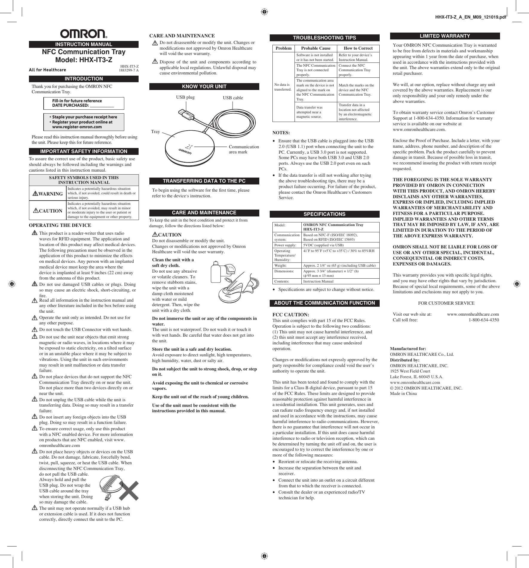 INTRODUCTIONThank you for purchasing the OMRON NFC Communication Tray.Fill-in for future referenceDATE PURCHASED:  ___________• Staple your purchase receipt here• Register your product online atwww.register-omron.comPlease read this instruction manual thoroughly before using the unit. Please keep this for future reference.IMPORTANT SAFETY INFORMATIONTo assure the correct use of the product, basic safety use should always be followed including the warnings and cautions listed in this instruction manual.SAFETY SYMBOLS USED IN THIS INSTRUCTION MANUALWARNING Indicates a potentially hazardous situation which, if not avoided, could result in death or serious injury. CAUTIONIndicates a potentially hazardous situation which, if not avoided, may result in minor or moderate injury to the user or patient or damage to the equipment or other property.OPERATING THE DEVICE This product is a reader-writer that uses radio waves for RFID equipment. The application and location of this product may affect medical devices. The following precaution must be observed in the application of this product to minimize the effects on medical devices. Any person with an implanted medical device must keep the area where the device is implanted at least 9 inches (22 cm) away from the antenna of this product. Do not use damaged USB cables or plugs. Doing so may cause an electric shock, short-circuiting, or ﬁ re. Read all information in the instruction manual and any other literature included in the box before using the unit. Operate the unit only as intended. Do not use for any other purpose. Do not touch the USB Connector with wet hands. Do not use the unit near objects that emit strong magnetic or radio waves, in locations where it may be exposed to static electricity, on a tilted surface or in an unstable place where it may be subject to vibrations. Using the unit in such environments may result in unit malfunction or data transfer failure. Do not place devices that do not support the NFC Communication Tray directly on or near the unit. Do not place more than two devices directly on or near the unit. Do not unplug the USB cable while the unit is transferring data. Doing so may result in a transfer failure. Do not insert any foreign objects into the USB plug. Doing so may result in a function failure. To ensure correct usage, only use this product with a NFC enabled device. For more information on products that are NFC enabled, visit www.omronhealthcare.com Do not place heavy objects or devices on the USB cable. Do not damage, fabricate, forcefully bend, twist, pull, squeeze, or heat the USB cable. When disconnecting the NFC Communication Tray, do not pull the USB cable. Always hold and pull the USB plug. Do not wrap the USB cable around the tray when storing the unit. Doing so may damage the cable. The unit may not operate normally if a USB hub or extension cable is used. If it does not function correctly, directly connect the unit to the PC.INSTRUCTION MANUALNFC Communication TrayModel: HHX-IT3-Z HHX-IT3-Z1883299-7 AHHX-IT3-Z_A_EN_M09_121019.pdfCARE AND MAINTENANCE Do not disassemble or modify the unit. Changes or modiﬁ cations not approved by Omron Healthcare will void the user warranty. Dispose of the unit and components according to applicable local regulations. Unlawful disposal may cause environmental pollution.CARE AND MAINTENANCETo keep the unit in the best condition and protect it from damage, follow the directions listed below:CAUTIONDo not disassemble or modify the unit.Changes or modiﬁ cations not approved by Omron Healthcare will void the user warranty.Clean the unit with a soft dry cloth.Do not use any abrasive or volatile cleaners. To remove stubborn stains, wipe the unit with a damp cloth moistened with water or mild detergent. Then, wipe the unit with a dry cloth.Do not immerse the unit or any of the components in water.The unit is not waterproof. Do not wash it or touch it with wet hands. Be careful that water does not get into the unit.Store the unit in a safe and dry location.Avoid exposure to direct sunlight, high temperatures, high humidity, water, dust or salty air.Do not subject the unit to strong shock, drop, or step on it.Avoid exposing the unit to chemical or corrosive vapors.Keep the unit out of the reach of young children.Use of the unit must be consistent with the instructions provided in this manual.TRANSFERRING DATA TO THE PCTo begin using the software for the ﬁ rst time, please refer to the device’s instruction.KNOW YOUR UNITUSB plugTrayUSB cableCommunication area markABOUT THE COMMUNICATION FUNCTIONFCC CAUTION:This unit complies with part 15 of the FCC Rules.Operation is subject to the following two conditions:(1) This unit may not cause harmful interference, and(2) this unit must accept any interference received, including interference that may cause undesired operation.Changes or modiﬁ cations not expressly approved by the party responsible for compliance could void the user’s authority to operate the unit.This unit has been tested and found to comply with the limits for a Class B digital device, pursuant to part 15 of the FCC Rules. These limits are designed to provide reasonable protection against harmful interference in a residential installation. This unit generates, uses and can radiate radio frequency energy and, if not installed and used in accordance with the instructions, may cause harmful interference to radio communications. However, there is no guarantee that interference will not occur in a particular installation. If this unit does cause harmful interference to radio or television reception, which can be determined by turning the unit off and on, the user is encouraged to try to correct the interference by one or more of the following measures:Reorient or relocate the receiving antenna.Increase the separation between the unit and receiver.Connect the unit into an outlet on a circuit different from that to which the receiver is connected.Consult the dealer or an experienced radio/TV technician for help. ••••LIMITED WARRANTYYour OMRON NFC Communication Tray is warranted to be free from defects in materials and workmanship appearing within 1 year from the date of purchase, when used in accordance with the instructions provided with the unit. The above warranties extend only to the original retail purchaser.We will, at our option, replace without charge any unit covered by the above warranties. Replacement is our only responsibility and your only remedy under the above warranties.To obtain warranty service contact Omron’s Customer Support at 1-800-634-4350. Information for warranty service is available on our website atwww.omronhealthcare.com.Enclose the Proof of Purchase. Include a letter, with your name, address, phone number, and description of the speciﬁ c problem. Pack the product carefully to prevent damage in transit. Because of possible loss in transit, we recommend insuring the product with return receipt requested.THE FOREGOING IS THE SOLE WARRANTY PROVIDED BY OMRON IN CONNECTION WITH THIS PRODUCT, AND OMRON HEREBY DISCLAIMS ANY OTHER WARRANTIES, EXPRESS OR IMPLIED, INCLUDING IMPLIED WARRANTIES OF MERCHANTABILITY AND FITNESS FOR A PARTICULAR PURPOSE. IMPLIED WARRANTIES AND OTHER TERMS THAT MAY BE IMPOSED BY LAW, IF ANY, ARE LIMITED IN DURATION TO THE PERIOD OF THE ABOVE EXPRESS WARRANTY.OMRON SHALL NOT BE LIABLE FOR LOSS OF USE OR ANY OTHER SPECIAL, INCIDENTAL, CONSEQUENTIAL OR INDIRECT COSTS, EXPENSES OR DAMAGES.This warranty provides you with speciﬁ c legal rights, and you may have other rights that vary by jurisdiction. Because of special local requirements, some of the above limitations and exclusions may not apply to you.FOR CUSTOMER SERVICEVisit our web site at:   www.omronhealthcare.comCall toll free:   1-800-634-4350Manufactured for:OMRON HEALTHCARE Co., Ltd.Distributed by:OMRON HEALTHCARE, INC.1925 West Field CourtLake Forest, IL 60045 U.S.A.www.omronhealthcare.com© 2012 OMRON HEALTHCARE, INC.Made in ChinaTROUBLESHOOTING TIPSProblem Probable Cause How to CorrectNo data is transferred.Software is not installed or it has not been started.Refer to your device’s Instruction Manual.The NFC Communication Tray is not connected properly.Connect the NFC Communication Tray properly.The communication area mark on the device is not aligned to the mark on the NFC Communication Tray.Match the marks on the device and the NFC Communication Tray.Data transfer was attempted near a magnetic source.Transfer data in a location not affected by an electromagnetic interference.NOTES:Ensure that the USB cable is plugged into the USB 2.0 (USB 1.1) port when connecting the unit to the PC. Currently, a USB 3.0 port is not supported. Some PCs may have both USB 3.0 and USB 2.0 ports. Always use the USB 2.0 port even on such PCs.If the data transfer is still not working after trying the above troubleshooting tips, there may be a product failure occurring. For failure of the product, please contact the Omron Healthcare’s Customers Service.••SPECIFICATIONSModel: OMRON NFC Communication Tray HHX-IT3-ZCommunication system: Based on NFC-F (ISO/IEC 18092),Based on RFID (ISO/IEC 15693)Power supply: 5VDC (supplied via USB)Operating Temperature/Humidity:41˚F to 95˚F (+5˚C to +35˚C) / 30% to 85%RHWeight: Approx. 2 1/4&apos;&apos; oz (65 g) (including USB cable)Dimensions: Approx. 3 3/4&apos;&apos; (diameter) × 1/2&apos;&apos; (h) (φ 95 mm × 13 mm)Contents: Instruction ManualSpeciﬁ cations are subject to change without notice.•