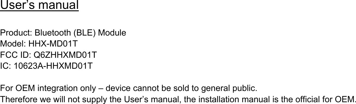 User’s manual  Product: Bluetooth (BLE) Module Model: HHX-MD01T FCC ID: Q6ZHHXMD01T IC: 10623A-HHXMD01T  For OEM integration only – device cannot be sold to general public. Therefore we will not supply the User’s manual, the installation manual is the official for OEM.      