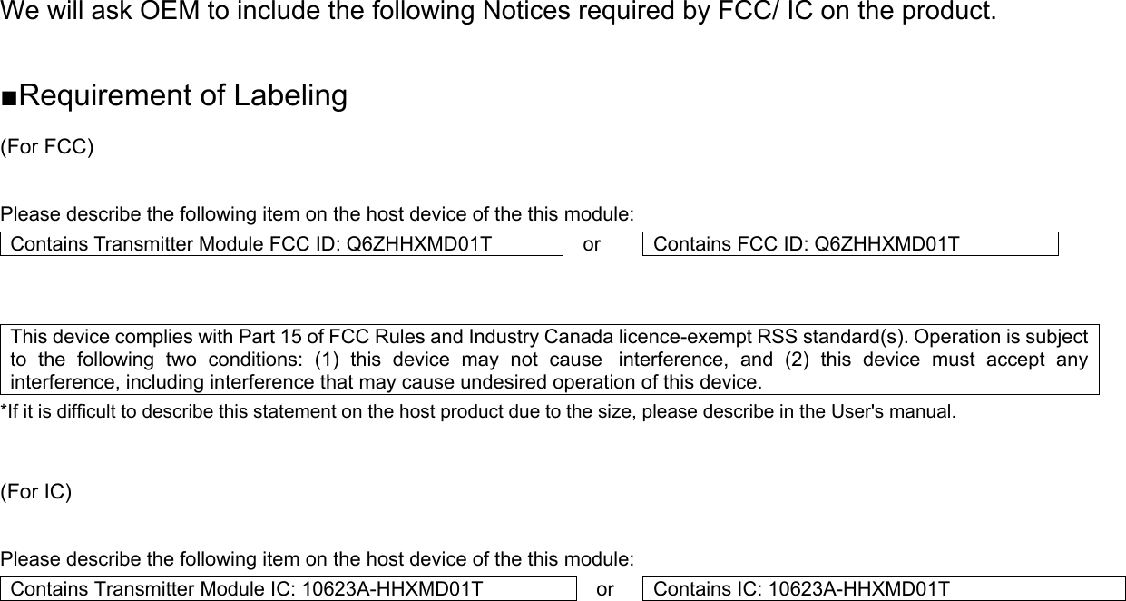 We will ask OEM to include the following Notices required by FCC/ IC on the product.  ■Requirement of Labeling (For FCC)  Please describe the following item on the host device of the this module: Contains Transmitter Module FCC ID: Q6ZHHXMD01T  or  Contains FCC ID: Q6ZHHXMD01T   This device complies with Part 15 of FCC Rules and Industry Canada licence-exempt RSS standard(s). Operation is subject to the following two conditions: (1) this device may not cause interference, and (2) this device must accept any interference, including interference that may cause undesired operation of this device. *If it is difficult to describe this statement on the host product due to the size, please describe in the User&apos;s manual.   (For IC)  Please describe the following item on the host device of the this module: Contains Transmitter Module IC: 10623A-HHXMD01T  or  Contains IC: 10623A-HHXMD01T     