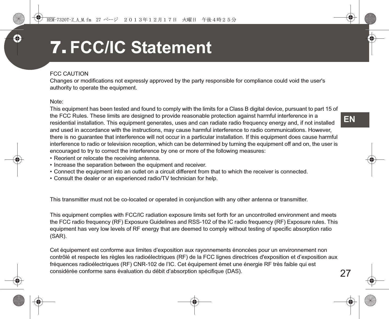 27EN7. FCC/IC StatementFCC CAUTIONChanges or modifications not expressly approved by the party responsible for compliance could void the user&apos;s authority to operate the equipment.Note:This equipment has been tested and found to comply with the limits for a Class B digital device, pursuant to part 15 of the FCC Rules. These limits are designed to provide reasonable protection against harmful interference in a residential installation. This equipment generates, uses and can radiate radio frequency energy and, if not installed and used in accordance with the instructions, may cause harmful interference to radio communications. However, there is no guarantee that interference will not occur in a particular installation. If this equipment does cause harmful interference to radio or television reception, which can be determined by turning the equipment off and on, the user is encouraged to try to correct the interference by one or more of the following measures:• Reorient or relocate the receiving antenna.• Increase the separation between the equipment and receiver.• Connect the equipment into an outlet on a circuit different from that to which the receiver is connected.• Consult the dealer or an experienced radio/TV technician for help.This transmitter must not be co-located or operated in conjunction with any other antenna or transmitter.This equipment complies with FCC/IC radiation exposure limits set forth for an uncontrolled environment and meets the FCC radio frequency (RF) Exposure Guidelines and RSS-102 of the IC radio frequency (RF) Exposure rules. This equipment has very low levels of RF energy that are deemed to comply without testing of specific absorption ratio (SAR).Cet équipement est conforme aux limites d’exposition aux rayonnements énoncées pour un environnement non contrôlé et respecte les règles les radioélectriques (RF) de la FCC lignes directrices d&apos;exposition et d’exposition aux fréquences radioélectriques (RF) CNR-102 de l’IC. Cet équipement émet une énergie RF très faible qui est considérée conforme sans évaluation du débit d’absorption spécifique (DAS). !&quot;#$%&amp;&apos;(#)*+*&quot;,-.//&amp;$/012//3456753859:;&lt;=:;&gt;?@A3BC