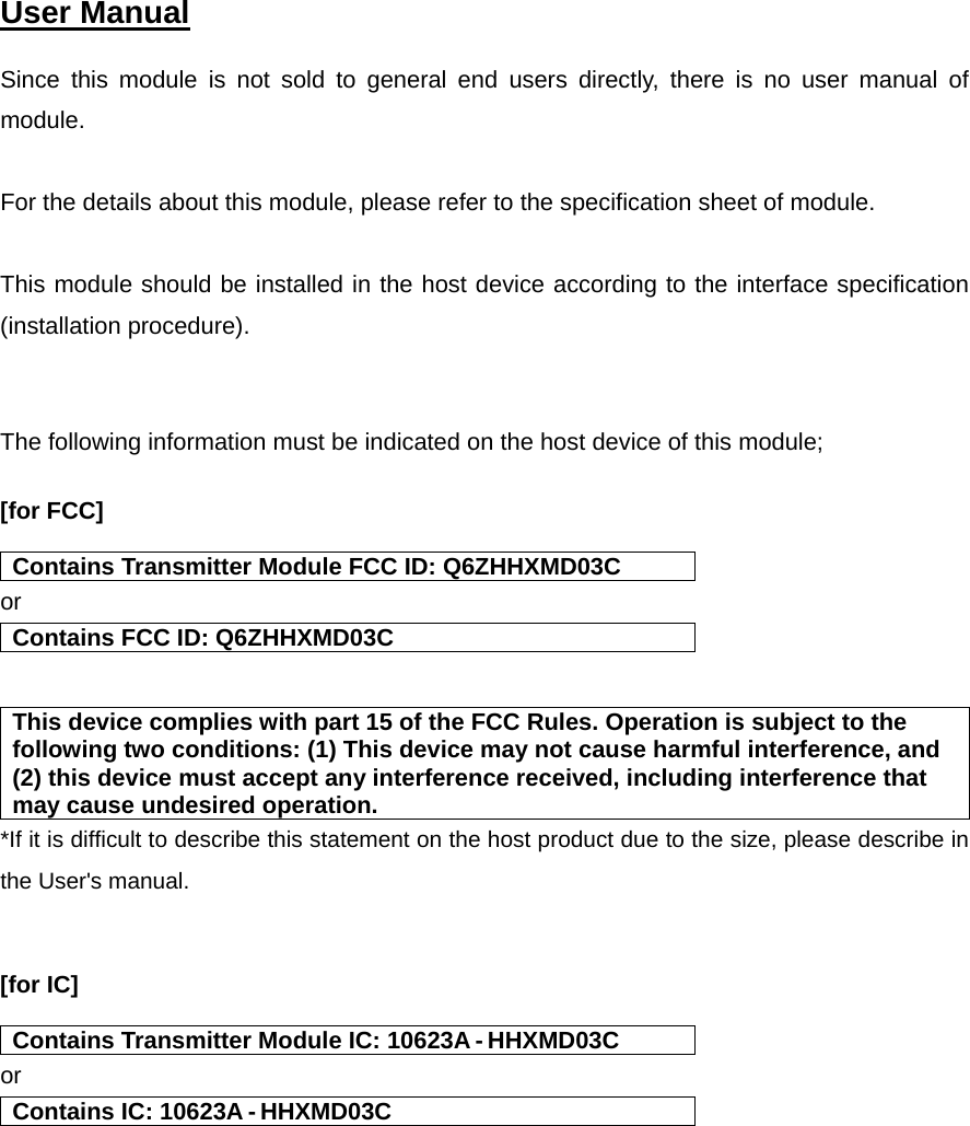  User Manual   Since this module is not sold to general end users directly, there is no user manual of module.  For the details about this module, please refer to the specification sheet of module.     This module should be installed in the host device according to the interface specification (installation procedure).    The following information must be indicated on the host device of this module;  [for FCC]    Contains Transmitter Module FCC ID: Q6ZHHXMD03C or Contains FCC ID: Q6ZHHXMD03C   This device complies with part 15 of the FCC Rules. Operation is subject to the following two conditions: (1) This device may not cause harmful interference, and (2) this device must accept any interference received, including interference that may cause undesired operation. *If it is difficult to describe this statement on the host product due to the size, please describe in the User&apos;s manual.   [for IC]    Contains Transmitter Module IC: 10623A - HHXMD03C or Contains IC: 10623A - HHXMD03C    