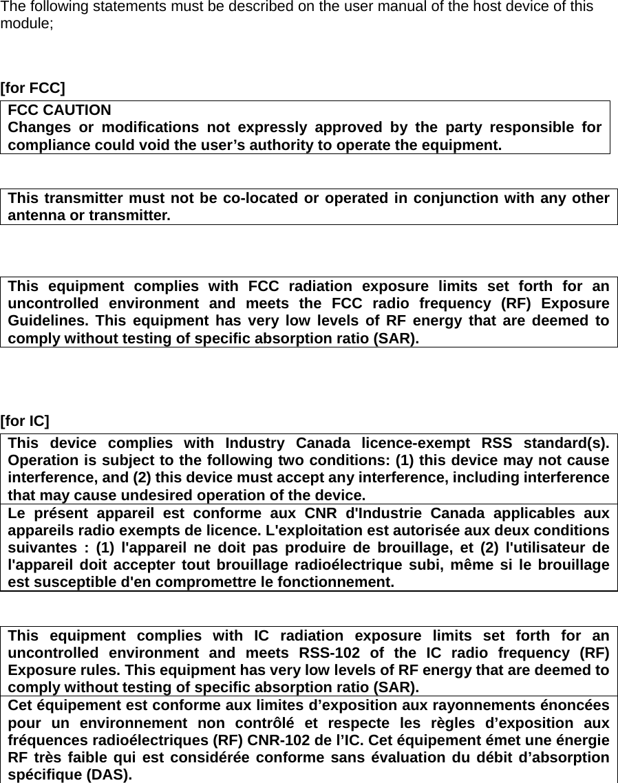 The following statements must be described on the user manual of the host device of this module;   [for FCC]     FCC CAUTION Changes or modifications not expressly approved by the party responsible for compliance could void the user’s authority to operate the equipment.   This transmitter must not be co-located or operated in conjunction with any other antenna or transmitter.    This equipment complies with FCC radiation exposure limits set forth for an uncontrolled environment and meets the FCC radio frequency (RF) Exposure Guidelines. This equipment has very low levels of RF energy that are deemed to comply without testing of specific absorption ratio (SAR).    [for IC]     This device complies with Industry Canada licence-exempt RSS standard(s). Operation is subject to the following two conditions: (1) this device may not cause interference, and (2) this device must accept any interference, including interference that may cause undesired operation of the device. Le présent appareil est conforme aux CNR d&apos;Industrie Canada applicables aux appareils radio exempts de licence. L&apos;exploitation est autorisée aux deux conditions suivantes : (1) l&apos;appareil ne doit pas produire de brouillage, et (2) l&apos;utilisateur de l&apos;appareil doit accepter tout brouillage radioélectrique subi, même si le brouillage est susceptible d&apos;en compromettre le fonctionnement.   This equipment complies with IC radiation exposure limits set forth for an uncontrolled environment and meets RSS-102 of the IC radio frequency (RF) Exposure rules. This equipment has very low levels of RF energy that are deemed to comply without testing of specific absorption ratio (SAR). Cet équipement est conforme aux limites d’exposition aux rayonnements énoncées pour un environnement non contrôlé et respecte les règles d’exposition aux fréquences radioélectriques (RF) CNR-102 de l’IC. Cet équipement émet une énergie RF très faible qui est considérée conforme sans évaluation du débit d’absorption spécifique (DAS).  