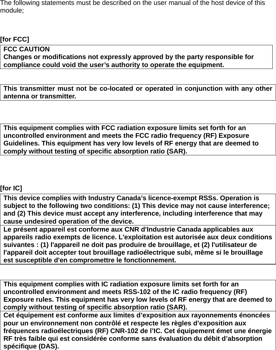 The following statements must be described on the user manual of the host device of this module;   [for FCC]     FCC CAUTION Changes or modifications not expressly approved by the party responsible for compliance could void the user’s authority to operate the equipment.   This transmitter must not be co-located or operated in conjunction with any other antenna or transmitter.    This equipment complies with FCC radiation exposure limits set forth for an uncontrolled environment and meets the FCC radio frequency (RF) Exposure Guidelines. This equipment has very low levels of RF energy that are deemed to comply without testing of specific absorption ratio (SAR).    [for IC]     This device complies with Industry Canada’s licence-exempt RSSs. Operation is subject to the following two conditions: (1) This device may not cause interference; and (2) This device must accept any interference, including interference that may cause undesired operation of the device. Le présent appareil est conforme aux CNR d&apos;Industrie Canada applicables aux appareils radio exempts de licence. L&apos;exploitation est autorisée aux deux conditions suivantes : (1) l&apos;appareil ne doit pas produire de brouillage, et (2) l&apos;utilisateur de l&apos;appareil doit accepter tout brouillage radioélectrique subi, même si le brouillage est susceptible d&apos;en compromettre le fonctionnement.   This equipment complies with IC radiation exposure limits set forth for an uncontrolled environment and meets RSS-102 of the IC radio frequency (RF) Exposure rules. This equipment has very low levels of RF energy that are deemed to comply without testing of specific absorption ratio (SAR). Cet équipement est conforme aux limites d’exposition aux rayonnements énoncées pour un environnement non contrôlé et respecte les règles d’exposition aux fréquences radioélectriques (RF) CNR-102 de l’IC. Cet équipement émet une énergie RF très faible qui est considérée conforme sans évaluation du débit d’absorption spécifique (DAS).  