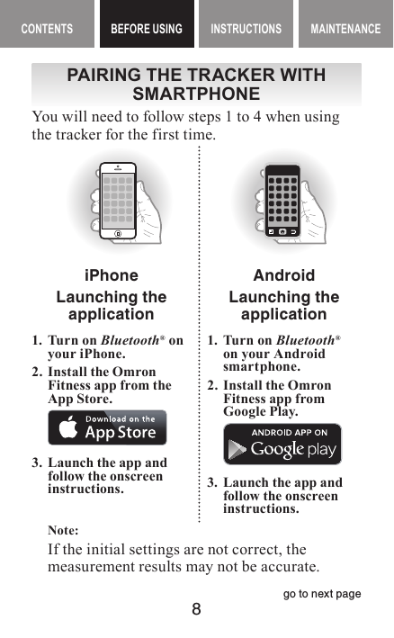 8CONTENTS BEFORE USING INSTRUCTIONS MAINTENANCEBEFORE USING ContentsPAIRING THE TRACKER WITH SMARTPHONEYou will need to follow steps 1 to 4 when using the tracker for the first time.iPhoneLaunching the application1. Turn on Bluetooth® on your iPhone.2. Install the Omron Fitness app from the App Store.3.  Launch the app and follow the onscreeninstructions.AndroidLaunching the application1.  Turn on Bluetooth®on your Android smartphone.2.  Install the Omron Fitness app from Google Play.3.  Launch the app and follow the onscreeninstructions.Note: If the initial settings are not correct, the measurement results may not be accurate.go to next page