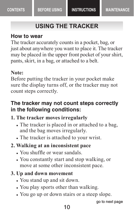 10CONTENTS BEFORE USING INSTRUCTIONS MAINTENANCEContents Before Using INSTRUCTIONS Maintenance contentsUSING THE TRACKERHow to wearThe tracker accurately counts in a pocket, bag, or just about anywhere you want to place it. The tracker may be placed in the upper front pocket of your shirt, pants, skirt, in a bag, or attached to a belt. Note:Before putting the tracker in your pocket make sure the display turns off, or the tracker may not count steps correctly.The tracker may not count steps correctly in the following conditions: 1. The tracker moves irregularly •The tracker is placed in or attached to a bag, and the bag moves irregularly. •The tracker is attached to your wrist.2. Walking at an inconsistent pace •You shufe or wear sandals. •You constantly start and stop walking, or move at some other inconsistent pace.3. Up and down movement •You stand up and sit down. •You play sports other than walking. •You go up or down stairs or a steep slope.go to next page