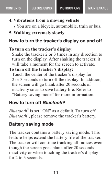 11MAINTENANCE CONTENTS BEFORE USING INSTRUCTIONS MAINTENANCEMaintenance contents INSTRUCTIONS4. Vibrations from a moving vehicle •You are on a bicycle, automobile, train or bus.5. Walking extremely slowlyHow to turn the tracker’s display on and offTo turn on the tracker’s display:Shake the tracker 2 or 3 times in any direction to turn on the display. After shaking the tracker, it will take a moment for the screen to activate.To turn off the tracker’s display:Touch the center of the tracker’s display for2 or 3 seconds to turn off the display. In addition, the screen will go blank after 20 seconds of inactivity so as to save battery life. Refer to “Battery saving mode” for more information.How to turn off Bluetooth®Bluetooth® is set “ON” as a default. To turn off Bluetooth®, please remove the tracker’s battery.Battery saving modeThe tracker contains a battery saving mode. This feature helps extend the battery life of the tracker. The tracker will continue tracking all indices even though the screen goes blank after 20 seconds inactivity or when touching the tracker&apos;s display for 2 to 3 seconds.