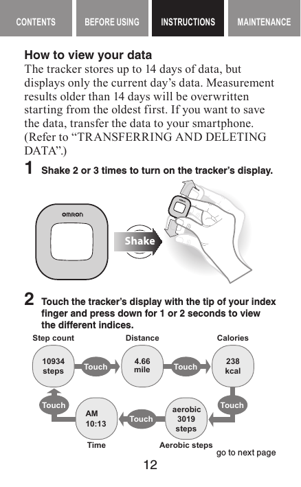 12CONTENTS BEFORE USING INSTRUCTIONS MAINTENANCEContents Before Using INSTRUCTIONS Maintenance contentsHow to view your dataThe tracker stores up to 14 days of data, but displays only the current day’s data. Measurement results older than 14 days will be overwritten starting from the oldest first. If you want to save the data, transfer the data to your smartphone. (Refer to “TRANSFERRING AND DELETING DATA”.)1  Shake 2 or 3 times to turn on the tracker’s display.Shake2   Touch the tracker’s display with the tip of your index finger and press down for 1 or 2 seconds to view the different indices.Touch TouchTouchTouchTouch10934steps4.66mile 238kcal3019stepsaerobicAM10:13Step count Distance CaloriesAerobic stepsTimego to next page