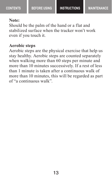 13MAINTENANCE CONTENTS BEFORE USING INSTRUCTIONS MAINTENANCEMaintenance contents INSTRUCTIONSNote:Should be the palm of the hand or a flat and stabilized surface when the tracker won’t work even if you touch it.Aerobic stepsAerobic steps are the physical exercise that help us stay healthy. Aerobic steps are counted separately when walking more than 60 steps per minute and more than 10 minutes successively. If a rest of less than 1 minute is taken after a continuous walk of more than 10 minutes, this will be regarded as part of “a continuous walk”.