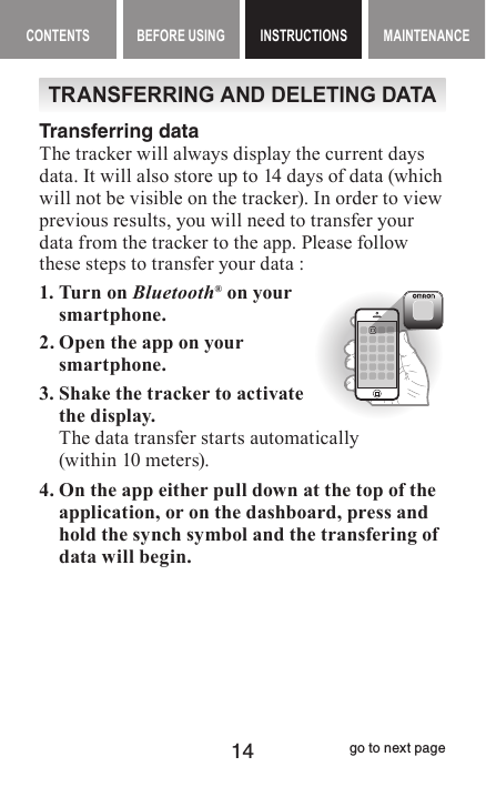 14CONTENTS BEFORE USING INSTRUCTIONS MAINTENANCEContents Before Using INSTRUCTIONS Maintenance contentsTRANSFERRING AND DELETING DATATransferring dataThe tracker will always display the current days data. It will also store up to 14 days of data (which will not be visible on the tracker). In order to view previous results, you will need to transfer your data from the tracker to the app. Please follow these steps to transfer your data :1. Turn on Bluetooth® on your smartphone. 2. Open the app on your smartphone.3. Shake the tracker to activate the display.The data transfer starts automatically  (within 10 meters).4. On the app either pull down at the top of the application, or on the dashboard, press and hold the synch symbol and the transfering of data will begin.      go to next page