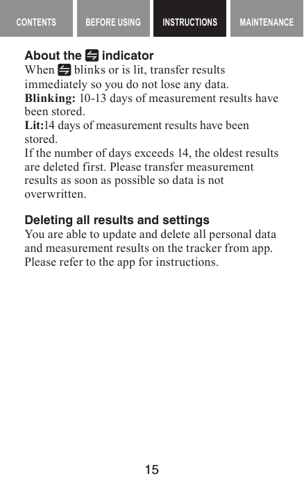 15MAINTENANCE CONTENTS BEFORE USING INSTRUCTIONS MAINTENANCEMaintenance contents INSTRUCTIONSAbout the   indicatorWhen   blinks or is lit, transfer results immediately so you do not lose any data.Blinking: 10-13 days of measurement results have been stored.Lit:14 days of measurement results have been stored.If the number of days exceeds 14, the oldest results are deleted first. Please transfer measurement results as soon as possible so data is not overwritten.Deleting all results and settingsYou are able to update and delete all personal data and measurement results on the tracker from app. Please refer to the app for instructions.