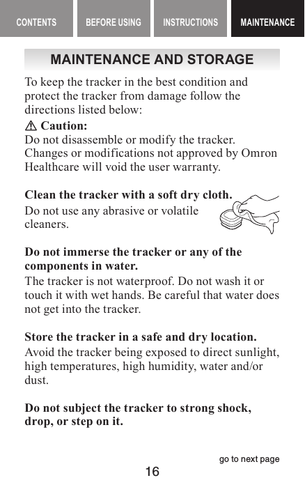 16CONTENTS BEFORE USING INSTRUCTIONS MAINTENANCEMAINTENANCEMAINTENANCE AND STORAGETo keep the tracker in the best condition and protect the tracker from damage follow the directions listed below: Caution:Do not disassemble or modify the tracker.Changes or modifications not approved by Omron Healthcare will void the user warranty.Clean the tracker with a soft dry cloth.Do not use any abrasive or volatile cleaners.Do not immerse the tracker or any of the components in water.The tracker is not waterproof. Do not wash it or touch it with wet hands. Be careful that water does not get into the tracker.Store the tracker in a safe and dry location.Avoid the tracker being exposed to direct sunlight, high temperatures, high humidity, water and/or dust.Do not subject the tracker to strong shock, drop, or step on it.go to next page