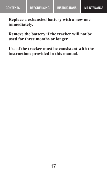 17MAINTENANCE CONTENTS BEFORE USING INSTRUCTIONS MAINTENANCEMAINTENANCEReplace a exhausted battery with a new one immediately.Remove the battery if the tracker will not be used for three months or longer.Use of the tracker must be consistent with the instructions provided in this manual.