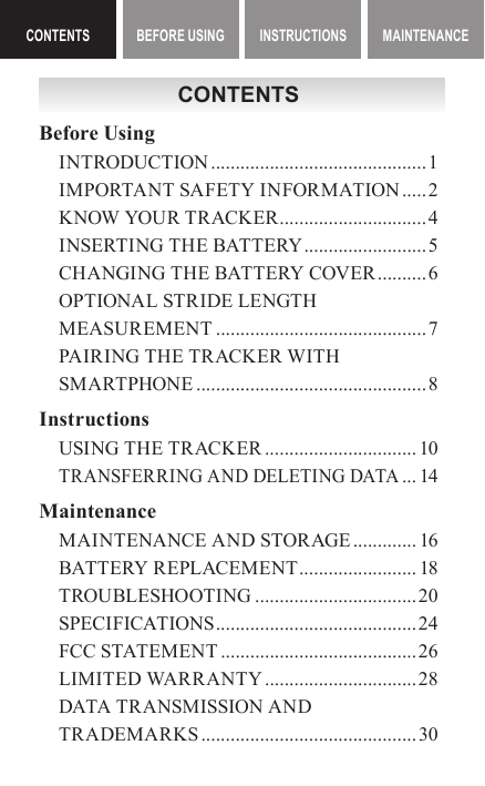 CONTENTS BEFORE USING INSTRUCTIONS MAINTENANCE ContentsCONTENTSCONTENTSBefore UsingINTRODUCTION ............................................1IMPORTANT SAFETY INFORMATION ..... 2KNOW YOUR TRACKER ..............................4INSERTING THE BATTERY ......................... 5CHANGING THE BATTERY COVER .......... 6OPTIONAL STRIDE LENGTH MEASUREMENT ...........................................7PAIRING THE TRACKER WITH SMARTPHONE ...............................................8InstructionsUSING THE TRACKER ............................... 10TRANSFERRING AND DELETING DATA ... 14MaintenanceMAINTENANCE AND STORAGE ............. 16BATTERY REPLACEMENT ........................ 18TROUBLESHOOTING .................................20SPECIFICATIONS ......................................... 24FCC STATEMENT ........................................26LIMITED WARRANTY ............................... 28DATA TRANSMISSION AND TRADEMARKS ............................................30