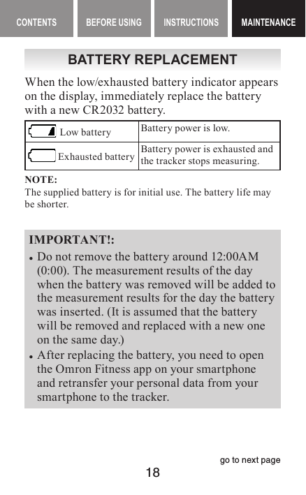 18CONTENTS BEFORE USING INSTRUCTIONS MAINTENANCEMAINTENANCEBATTERY REPLACEMENTWhen the low/exhausted battery indicator appears on the display, immediately replace the battery with a new CR2032 battery. Low battery Battery power is low. Exhausted battery Battery power is exhausted and the tracker stops measuring.NOTE:The supplied battery is for initial use. The battery life may be shorter.IMPORTANT!: •Do not remove the battery around 12:00AM (0:00). The measurement results of the day when the battery was removed will be added to the measurement results for the day the battery was inserted. (It is assumed that the battery will be removed and replaced with a new one on the same day.) •After replacing the battery, you need to open the Omron Fitness app on your smartphone and retransfer your personal data from your smartphone to the tracker. go to next page