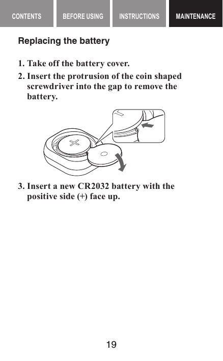 19MAINTENANCE CONTENTS BEFORE USING INSTRUCTIONS MAINTENANCEMAINTENANCEReplacing the battery1. Take off the battery cover.2. Insert the protrusion of the coin shaped screwdriver into the gap to remove the battery.  3. Insert a new CR2032 battery with the positive side (+) face up.