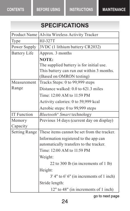 24CONTENTS BEFORE USING INSTRUCTIONS MAINTENANCEMAINTENANCESPECIFICATIONSProduct Name Alvita Wireless Activity TrackerType HJ-327TPower Supply 3VDC (1 lithium battery CR2032)Battery Life Approx. 3 monthsNOTE:The supplied battery is for initial use. This battery can run out within 3 months. (Based on OMRON testing)MeasurementRangeTracks Steps: 0 to 99,999 stepsDistance walked:  0.0 to 621.3 milesTime: 12:00 AM to 11:59 PMActivity calories: 0 to 59,999 kcalAerobic steps: 0 to 99,999 stepsIT Function Bluetooth® Smart technologyMemory CapacityPrevious 14 days (current day on display)Setting RangeThese items cannot be set from the tracker.Information registered to the app can automatically transfers to the tracker.Time: 12:00 AM to 11:59 PMWeight:   22 to 300 lb (in increments of 1 lb)Height:   3&apos; 4&quot; to 6&apos; 6&quot; (in increments of 1 inch) Stride length:   12&quot; to 48&quot; (in increments of 1 inch) go to next page