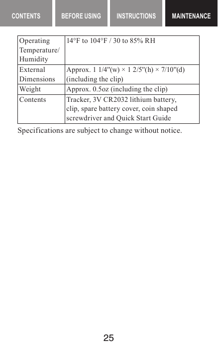 25MAINTENANCE CONTENTS BEFORE USING INSTRUCTIONS MAINTENANCEMAINTENANCEOperating Temp e r at u re/Humidity14°F to 104°F / 30 to 85% RHExternal DimensionsApprox. 1 1/4&apos;&apos;(w) × 1 2/5&apos;&apos;(h) × 7/10&apos;&apos;(d)(including the clip)Weight Approx. 0.5oz (including the clip)Contents Tracker, 3V CR2032 lithium battery, clip, spare battery cover, coin shaped screwdriver and Quick Start GuideSpecifications are subject to change without notice.