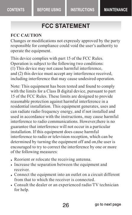 26CONTENTS BEFORE USING INSTRUCTIONS MAINTENANCEMAINTENANCEFCC STATEMENTFCC CAUTIONChanges or modications not expressly approved by the party responsible for compliance could void the user’s authority to operate the equipment.This device complies with part 15 of the FCC Rules. Operation is subject to the following two conditions:  (1) This device may not cause harmful interference,  and (2) this device must accept any interference received, including interference that may cause undesired operation.Note: This equipment has been tested and found to comply with the limits for a Class B digital device, pursuant to part 15 of the FCC Rules. These limits are designed to provide reasonable protection against harmful interference in a residential installation. This equipment generates, uses and can radiate radio frequency energy, and if not installed and used in accordance with the instructions, may cause harmful interference to radio communications. However,there is no guarantee that interference will not occur in a particular installation. If this equipment does cause harmful interference to radio or television reception, which can be determined by turning the equipment off and on,the user is encouraged to try to correct the interference by one or more of the following measures: •Reorient or relocate the receiving antenna. • Increase the separation between the equipment and receiver. • Connect the equipment into an outlet on a circuit different from that to which the receiver is connected. • Consult the dealer or an experienced radio/TV technician for help.go to next page