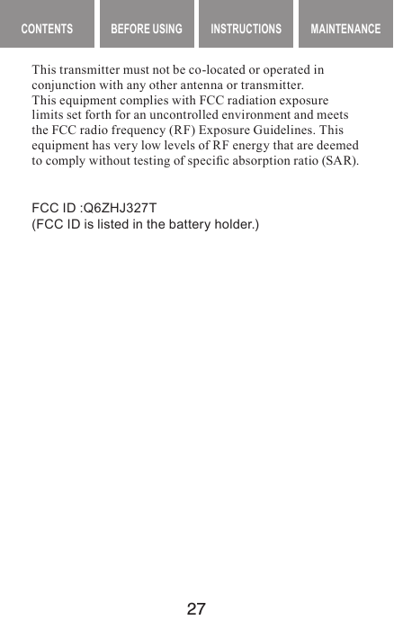 27MAINTENANCE CONTENTS BEFORE USING INSTRUCTIONS MAINTENANCEThis transmitter must not be co-located or operated in conjunction with any other antenna or transmitter.This equipment complies with FCC radiation exposure limits set forth for an uncontrolled environment and meets the FCC radio frequency (RF) Exposure Guidelines. This equipment has very low levels of RF energy that are deemed to comply without testing of specic absorption ratio (SAR).FCC ID :Q6ZHJ327T(FCC ID is listed in the battery holder.)