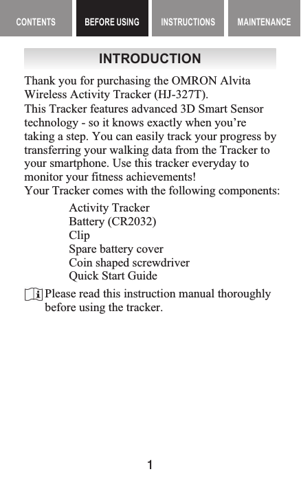 1MAINTENANCE CONTENTS BEFORE USING INSTRUCTIONS MAINTENANCEContents BEFORE USING InstructIonsINTRODUCTIONThank you for purchasing the OMRON Alvita Wireless Activity Tracker (HJ-327T).Activity TrackerBattery (CR2032)ClipSpare battery coverCoin shaped screwdriverQuick Start GuideThis Tracker features advanced 3D Smart Sensor technology - so it knows exactly when you’re taking a step. You can easily track your progress by transferring your walking data from the Tracker to your smartphone. Use this tracker everyday to monitor your fitness achievements!Your Tracker comes with the following components:Please read this instruction manual thoroughly before using the tracker.Before Using