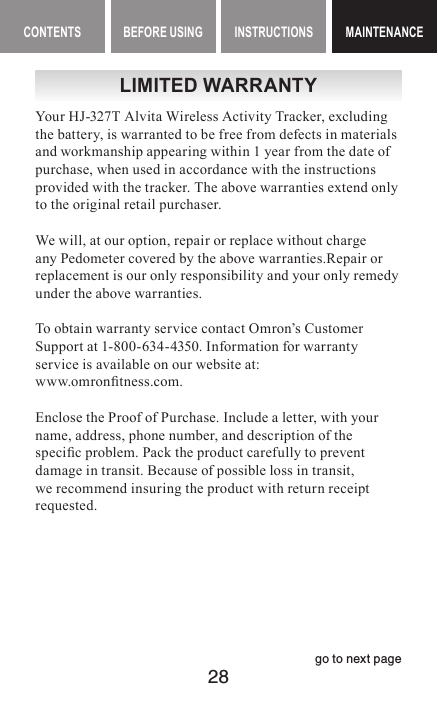 28CONTENTS BEFORE USING INSTRUCTIONS MAINTENANCEMAINTENANCEgo to next pageLIMITED WARRANTYYour HJ-327T Alvita Wireless Activity Tracker, excluding the battery, is warranted to be free from defects in materials and workmanship appearing within 1 year from the date of purchase, when used in accordance with the instructions provided with the tracker. The above warranties extend only to the original retail purchaser.We will, at our option, repair or replace without charge any Pedometer covered by the above warranties.Repair or replacement is our only responsibility and your only remedy under the above warranties.To obtain warranty service contact Omron’s Customer Support at 1-800-634-4350. Information for warranty service is available on our website at:  www.omrontness.com.Enclose the Proof of Purchase. Include a letter, with your name, address, phone number, and description of the specic problem. Pack the product carefully to prevent damage in transit. Because of possible loss in transit, we recommend insuring the product with return receipt requested.