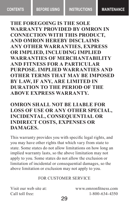 29MAINTENANCE CONTENTS BEFORE USING INSTRUCTIONS MAINTENANCEMAINTENANCETHE FOREGOING IS THE SOLE WARRANTY PROVIDED BY OMRON IN CONNECTION WITH THIS PRODUCT, AND OMRON HEREBY DISCLAIMS ANY OTHER WARRANTIES, EXPRESS OR IMPLIED, INCLUDING IMPLIED WARRANTIES OF MERCHANTABILITY AND FITNESS FOR A PARTICULAR PURPOSE. IMPLIED WARRANTIES AND OTHER TERMS THAT MAY BE IMPOSED BY LAW, IF ANY, ARE LIMITED IN DURATION TO THE PERIOD OF THE ABOVE EXPRESS WARRANTY.OMRON SHALL NOT BE LIABLE FOR LOSS OF USE OR ANY OTHER SPECIAL, INCIDENTAL, CONSEQUENTIAL OR INDIRECT COSTS, EXPENSES OR DAMAGES.This warranty provides you with specic legal rights, and you may have other rights that which vary from state to state. Some states do not allow limitations on how long an implied warranty lasts, so the above limitation may not apply to you. Some states do not allow the exclusion or limitation of incidental or consequential damages, so the above limitation or exclusion may not apply to you.FOR CUSTOMER SERVICEVisit our web site at:  www.omrontness.comCall toll free:  1-800-634-4350