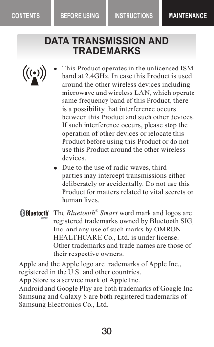 30BEFORE USING INSTRUCTIONS MAINTENANCEDATA TRANSMISSION AND TRADEMARKS yThis Product operates in the unlicensed ISM band at 2.4GHz. In case this Product is used around the other wireless devices including microwave and wireless LAN, which operate same frequency band of this Product, there is a possibility that interference occurs between this Product and such other devices. If such interference occurs, please stop the operation of other devices or relocate this Product before using this Product or do not use this Product around the other wireless devices. yDue to the use of radio waves, third parties may intercept transmissions either deliberately or accidentally. Do not use this Product for matters related to vital secrets or human lives.The Bluetooth® Smart word mark and logos are registered trademarks owned by Bluetooth SIG, Inc. and any use of such marks by OMRON HEALTHCARE Co., Ltd. is under license. Other trademarks and trade names are those of their respective owners.Apple and the Apple logo are trademarks of Apple Inc., registered in the U.S. and other countries.App Store is a service mark of Apple Inc.Android and Google Play are both trademarks of Google Inc.Samsung and Galaxy S are both registered trademarks of Samsung Electronics Co., Ltd.CONTENTS