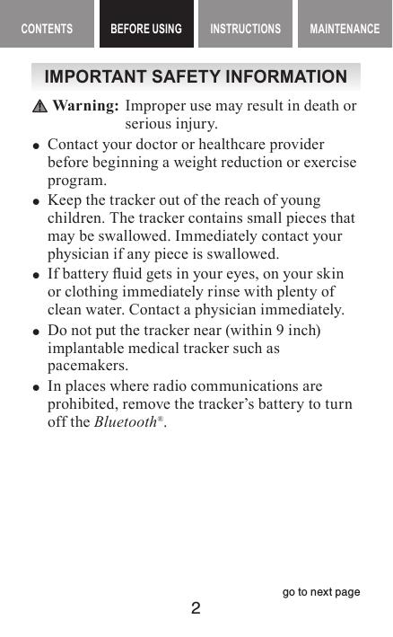 2CONTENTS BEFORE USING INSTRUCTIONS MAINTENANCEBEFORE USING ContentsIMPORTANT SAFETY INFORMATION Warning:   Improper use may result in death or serious injur y. yContact your doctor or healthcare provider before beginning a weight reduction or exercise program. yKeep the tracker out of the reach of young children. The tracker contains small pieces that may be swallowed. Immediately contact your physician if any piece is swallowed. yIf battery uid gets in your eyes, on your skin or clothing immediately rinse with plenty of clean water. Contact a physician immediately. yDo not put the tracker near (within 9 inch)  implantable medical tracker such as pacemakers. yIn places where radio communications are prohibited, remove the tracker’s battery to turn off the Bluetooth®.go to next page