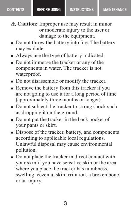 3MAINTENANCE CONTENTS BEFORE USING INSTRUCTIONS MAINTENANCEContents BEFORE USING InstructIons Caution:  Improper use may result in minor or moderate injury to the user or damage to the equipment. yDo not throw the battery into re. The battery may explode. yAlways use the type of battery indicated.  yDo not immerse the tracker or any of the components in water. The tracker is not waterproof. yDo not disassemble or modify the tracker. yRemove the battery from this tracker if you are not going to use it for a long period of time (approximately three months or longer). yDo not subject the tracker to strong shock such as dropping it on the ground. yDo not put the tracker in the back pocket of your pants or skirt. yDispose of the tracker, battery, and components according to applicable local regulations. Unlawful disposal may cause environmental pollution. yDo not place the tracker in direct contact with your skin if you have sensitive skin or the area where you place the tracker has numbness, swelling, eczema, skin irritation, a broken bone or an injury.