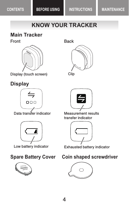 4CONTENTS BEFORE USING INSTRUCTIONS MAINTENANCEBEFORE USING ContentsKNOW YOUR TRACKERMain TrackerFront BackDisplay (touch screen)     ClipDisplayData transfer indicator Measurement resultstransfer indicatorLow battery indicator Exhausted battery indicatorSpare Battery Cover  Coin shaped screwdriver