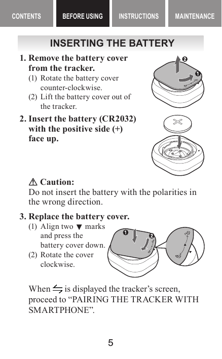 5MAINTENANCE CONTENTS BEFORE USING INSTRUCTIONS MAINTENANCEContents BEFORE USING InstructIonsINSERTING THE BATTERY1. Remove the battery cover from the tracker.(1)  Rotate the battery cover counter-clockwise.(2)  Lift the battery cover out of the tracker.2. Insert the battery (CR2032) with the positive side (+) face up. Caution:Do not insert the battery with the polarities in the wrong direction.3. Replace the battery cover.(1)  Align two ▼ marks  and press the  battery cover down.(2)  Rotate the cover clockwise.When   is displayed the tracker’s screen, proceed to “PAIRING THE TRACKER WITH SMA RTPHONE”.