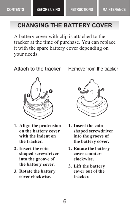 6CONTENTS BEFORE USING INSTRUCTIONS MAINTENANCEBEFORE USING ContentsCHANGING THE BATTERY COVERA battery cover with clip is attached to the tracker at the time of purchase. You can replace it with the spare battery cover depending on your needs.Attach to the trackerRemove from the tracker1.  Align the protrusion on the battery cover with the indent on the tracker.2.  Insert the coin shaped screwdriver into the groove of the battery cover.3.  Rotate the battery cover clockwise.1.  Insert the coin  shaped screwdriver into the groove of  the battery cover.2.  Rotate the battery cover counter-clockwise.3.  Lift the battery  cover out of the tracker.