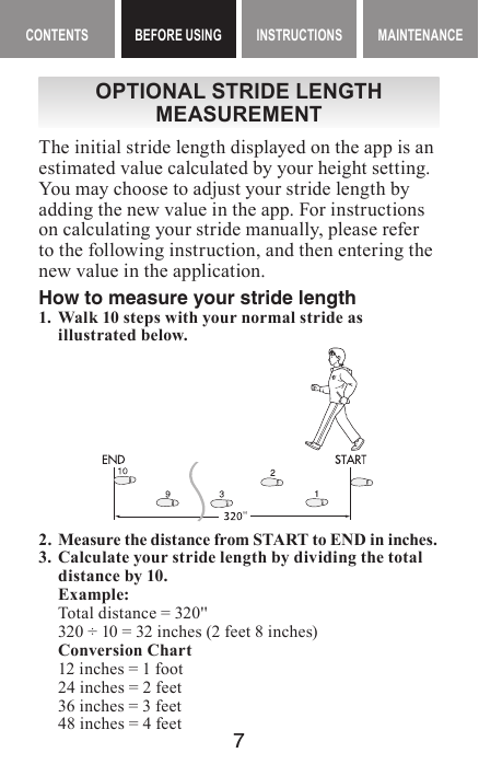 7MAINTENANCE CONTENTS BEFORE USING INSTRUCTIONS MAINTENANCEContents BEFORE USING InstructIonsOPTIONAL STRIDE LENGTH MEASUREMENTThe initial stride length displayed on the app is an estimated value calculated by your height setting. You may choose to adjust your stride length by adding the new value in the app. For instructions on calculating your stride manually, please refer to the following instruction, and then entering the new value in the application.How to measure your stride length1. Walk 10 steps with your normal stride as illustrated below.2. Measure the distance from START to END in inches.3.  Calculate your stride length by dividing the total distance by 10.Example:Total distance = 320&apos;&apos;320 ÷ 10 = 32 inches (2 feet 8 inches)Conversion Chart12 inches = 1 foot24 inches = 2 feet36 inches = 3 feet48 inches = 4 feet